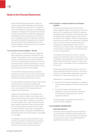 136
Softlogic Holdings PLC
Factor) and DAC (Deferred Acquisition Costs), by
using an existing liability adequacy test. The liability
value is adjusted to the extent that it is insufﬁcient to
meet future beneﬁts and expenses. Any inadequacy is
recorded in the Statement of Comprehensive Income,
initially by impairing PVIF and DAC and, subsequently,
by establishing a technical reserve for the remaining
loss. In subsequent periods, the liability for a block of
business that has failed the adequacy test is based on
the assumptions that are established at the time of
the loss recognition. The assumptions do not include a
margin for adverse deviation.
1.5.24 Insurance contract liabilities – Non life
Non life insurance contract liabilities are recognised
when contracts are entered into and premiums are
charged. These liabilities, known as the policy liability
provisions include the premium and claim liabilities.
The premium liabilities relate to policies for which the
premium has been received but the exposure has not
fully expired, while the claim liabilities relate to claims
that have been incurred but not yet settled.
The provision for unearned premiums represents
premiums received for risks that have not yet expired.
Generally the reserve is released over the term of the
contract and is recognised as premium income.
The claim liabilities are based on the estimated ultimate
cost of all claims incurred but not settled at the
Statement of Financial Position date, whether reported
or not, with a reduction for the expected value of
salvage and other recoveries.
Delays can be experienced in the notiﬁcation and
settlement of claims, therefore, the ultimate cost of
these cannot be known with certainty at the Statement
of Financial Position date. The liability is calculated at
the reporting date using a range of standard actuarial
claim projection techniques, based on empirical data
and current assumptions that may include a margin
for adverse deviation. No provision for equalisation or
catastrophe reserves is recognised. The liabilities are
derecognised when the contract expires, is discharged
or is cancelled.
The calculation may use current estimates of future
contractual cash ﬂows to determine the investment
return expected to arise on assets relating to the
relevant non life insurance technical provisions.
1.5.25 Provisions, contingent assets and contingent
liabilities
Provisions are recognised when the Group has a
present obligation (legal or constructive) as a result of a
past event, it is probable that an outﬂow of resources
embodying economic beneﬁts will be required to settle
the obligation and a reliable estimate can be made of
the amount of the obligation. Where the Group expects
some or all of a provision to be reimbursed, for example
under an insurance contract, the reimbursement is
recognised as a separate asset but only when the
reimbursement is virtually certain. The expense relating
to any provision is presented in the Income Statement
net of any reimbursement.
If the effect of the time value of money is material,
provisions are discounted using a current pre-tax rate
that reﬂects, where appropriate, the risks speciﬁc to the
liability. Where discounting is used, the increase in the
provision due to the passage of time is recognised as a
ﬁnance cost.
All contingent liabilities are disclosed as a note to the
ﬁnancial statements unless the outﬂow of resources is
remote. A contingent liability recognised in a business
combination is initially measured at its fair value.
Subsequently, it is measured at the higher of:
• the amount that would be recognised in accordance
with the general guidance for provisions above (LKAS
37) or
• the amount initially recognised less, when
appropriate, cumulative amortisation recognised
in accordance with the guidance for revenue
recognition (LKAS 18)
Contingent assets are disclosed, where inﬂow of
economic beneﬁt is probable.
1.5.26 SEGMENT INFORMATION
Operating segments
The Group’s internal organisation and management is
structured based on individual products and services
which are similar in nature and process and where the
risk and return are similar. The operating segments
represent this business structure.
Notes to the Financial Statements
 