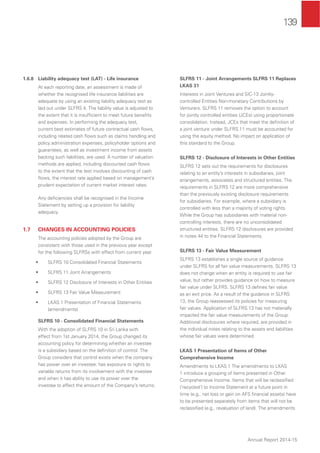 139
Annual Report 2014-15
1.6.8 Liability adequacy test (LAT) - Life insurance
At each reporting date, an assessment is made of
whether the recognised life insurance liabilities are
adequate by using an existing liability adequacy test as
laid out under SLFRS 4. The liability value is adjusted to
the extent that it is insufﬁcient to meet future beneﬁts
and expenses. In performing the adequacy test,
current best estimates of future contractual cash ﬂows,
including related cash ﬂows such as claims handling and
policy administration expenses, policyholder options and
guarantees, as well as investment income from assets
backing such liabilities, are used. A number of valuation
methods are applied, including discounted cash ﬂows
to the extent that the test involves discounting of cash
ﬂows, the interest rate applied based on management’s
prudent expectation of current market interest rates.
Any deﬁciencies shall be recognised in the Income
Statement by setting up a provision for liability
adequacy.
1.7 CHANGES IN ACCOUNTING POLICIES
The accounting policies adopted by the Group are
consistent with those used in the previous year except
for the following SLFRSs with effect from current year.
• SLFRS 10 Consolidated Financial Statements
• SLFRS 11 Joint Arrangements
• SLFRS 12 Disclosure of Interests in Other Entities
• SLFRS 13 Fair Value Measurement
• LKAS 1 Presentation of Financial Statements
(amendments)
SLFRS 10 - Consolidated Financial Statements
With the adoption of SLFRS 10 in Sri Lanka with
effect from 1st January 2014, the Group changed its
accounting policy for determining whether an investee
is a subsidiary based on the deﬁnition of control. The
Group considers that control exists when the company
has power over an investee; has exposure or rights to
variable returns from its involvement with the investee
and when it has ability to use its power over the
investee to affect the amount of the Company’s returns.
SLFRS 11 - Joint Arrangements SLFRS 11 Replaces
LKAS 31
Interests in Joint Ventures and SIC-13 Jointly-
controlled Entities Non-monetary Contributions by
Venturers. SLFRS 11 removes the option to account
for jointly controlled entities (JCEs) using proportionate
consolidation. Instead, JCEs that meet the deﬁnition of
a joint venture under SLFRS 11 must be accounted for
using the equity method. No impact on application of
this standard to the Group.
SLFRS 12 - Disclosure of Interests in Other Entities
SLFRS 12 sets out the requirements for disclosures
relating to an entity’s interests in subsidiaries, joint
arrangements, associates and structured entities. The
requirements in SLFRS 12 are more comprehensive
than the previously existing disclosure requirements
for subsidiaries. For example, where a subsidiary is
controlled with less than a majority of voting rights.
While the Group has subsidiaries with material non-
controlling interests, there are no unconsolidated
structured entities. SLFRS 12 disclosures are provided
in notes 44 to the Financial Statements.
SLFRS 13 - Fair Value Measurement
SLFRS 13 establishes a single source of guidance
under SLFRS for all fair value measurements. SLFRS 13
does not change when an entity is required to use fair
value, but rather provides guidance on how to measure
fair value under SLFRS. SLFRS 13 deﬁnes fair value
as an exit price. As a result of the guidance in SLFRS
13, the Group reassessed its policies for measuring
fair values. Application of SLFRS 13 has not materially
impacted the fair value measurements of the Group.
Additional disclosures where required, are provided in
the individual notes relating to the assets and liabilities
whose fair values were determined.
LKAS 1 Presentation of Items of Other
Comprehensive Income
Amendments to LKAS 1 The amendments to LKAS
1 introduce a grouping of items presented in Other
Comprehensive Income. Items that will be reclassiﬁed
(‘recycled’) to Income Statement at a future point in
time (e.g., net loss or gain on AFS ﬁnancial assets) have
to be presented separately from items that will not be
reclassiﬁed (e.g., revaluation of land). The amendments
 