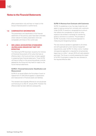 140
Softlogic Holdings PLC
affect presentation only and have no impact on the
Group’s ﬁnancial position or performance.
1.8 COMPARATIVE INFORMATION
The presentation and classiﬁcation of the ﬁnancial
statements of the previous years have been amended,
where relevant for better presentation and to be
comparable with those of the current year.
2 SRI LANKA ACCOUNTING STANDARDS
(SLFRS/LKAS) ISSUED BUT NOT YET
EFFECTIVE
The following SLFRS have been issued by the Institute
of Chartered Accountants of Sri Lanka that have an
effective date in the future and have not been applied
in preparing these ﬁnancial statements. Those SLFRS
will have an effect on the accounting policies currently
adopted by the Group and may have an impact on the
future ﬁnancial statements.
SLFRS 9 –Financial Instruments: Classiﬁcation and
Measurement
SLFRS 9, as issued reﬂects the ﬁrst phase of work on
replacement of LKAS 39 and applies to classiﬁcation
and measurement of ﬁnancial assets and liabilities.
This standard was originally effective for annual periods
commencing on or after 01 January 2018. However the
effective date has been deferred subsequently.
SLFRS 15 Revenue from Contracts with Customers
SLFRS 15 establishes a new ﬁve step model that will
apply to revenue arising from contracts with customers.
Under SLFRS 15 revenue is recognised at an amount
that reﬂects the consideration to which an entity
expects to be entitled in exchange for transferring
goods or services to a customer. The principles in
SLFRS 15 provide a more structured approach to
measuring and recognising revenue.
The new revenue standard is applicable to all entities
and will supersede all current revenue recognition
requirements under SLFRS 15. Either a full or modiﬁed
retrospective application is required for annual periods
beginning on or after 1 January 2018 with early adoption
permitted. The Group is currently assessing the impact
of SLFRS 15 and plans to adopt the new standard on
the required effective date.
Notes to the Financial Statements
 