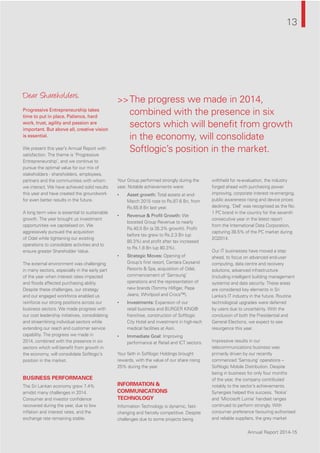 Annual Report 2014-15
>>The progress we made in 2014,
combined with the presence in six
sectors which will beneﬁt from growth
in the economy, will consolidate
Softlogic’s position in the market.
13
Annual Report 2014-15
Dear Shareholders,
Progressive Entrepreneurship takes
time to put in place. Patience, hard
work, trust, agility and passion are
important. But above all, creative vision
is essential.
We present this year’s Annual Report with
satisfaction. The theme is ‘Progressive
Entrepreneurship’, and we continue to
pursue the optimal value for our mix of
stakeholders - shareholders, employees,
partners and the communities with whom
we interact. We have achieved solid results
this year and have created the groundwork
for even better results in the future.
A long term view is essential to sustainable
growth. The year brought us investment
opportunities we capitalised on. We
aggressively pursued the acquisition
of Odel while tightening our existing
operations to consolidate activities and to
ensure greater Shareholder Value.
The external environment was challenging
in many sectors, especially in the early part
of the year when interest rates impacted
and ﬂoods affected purchasing ability.
Despite these challenges, our strategy
and our engaged workforce enabled us
reinforce our strong positions across our
business sectors. We made progress with
our cost leadership initiatives, consolidating
and streamlining individual sectors while
extending our reach and customer service
capability. The progress we made in
2014, combined with the presence in six
sectors which will beneﬁt from growth in
the economy, will consolidate Softlogic’s
position in the market.
BUSINESS PERFORMANCE
The Sri Lankan economy grew 7.4%
amidst many challenges in 2014.
Consumer and investor conﬁdence
recovered during the year, due to low
inﬂation and interest rates, and the
exchange rate remaining stable.
Your Group performed strongly during the
year. Notable achievements were:
• Asset growth: Total assets at end-
March 2015 rose to Rs.87.6 Bn, from
Rs.65.9 Bn last year.
• Revenue & Proﬁt Growth: We
boosted Group Revenue to nearly
Rs.40.0 Bn (a 35.3% growth). Proﬁt
before tax grew to Rs.2.3 Bn (up
80.3%) and proﬁt after tax increased
to Rs.1.8 Bn (up 80.3%).
• Strategic Moves: Opening of
Group’s ﬁrst resort, Centara Ceysand
Resorts & Spa, acquisition of Odel,
commencement of ‘Samsung’
operations and the representation of
new brands (Tommy Hilﬁger, Pepe
Jeans, Whirlpool and Crocs™).
• Investments: Expansion of our
retail business and BURGER KING®
franchise, construction of Softlogic
City Hotel and investment in high-tech
medical facilities at Asiri.
• Immediate Goal: Improving
performance at Retail and ICT sectors.
Your faith in Softlogic Holdings brought
rewards, with the value of our share rising
25% during the year.
INFORMATION &
COMMUNICATIONS
TECHNOLOGY
Information Technology is dynamic, fast-
changing and ﬁercely competitive. Despite
challenges due to some projects being
withheld for re-evaluation, the industry
forged ahead with purchasing power
improving, corporate interest re-emerging,
public awareness rising and device prices
declining. ‘Dell’ was recognised as the No.
1 PC brand in the country for the seventh
consecutive year in the latest report
from the International Data Corporation,
capturing 38.5% of the PC market during
2Q2014.
Our IT businesses have moved a step
ahead, to focus on advanced end-user
computing, data centre and recovery
solutions, advanced infrastructure
(including intelligent building management
systems) and data security. These areas
are considered key elements in Sri
Lanka’s IT industry in the future. Routine
technological upgrades were deferred
by users due to uncertainty. With the
conclusion of both the Presidential and
General Elections, we expect to see
resurgence this year.
Impressive results in our
telecommunications business was
primarily driven by our recently
commenced ‘Samsung’ operations –
Softlogic Mobile Distribution. Despite
being in business for only four months
of the year, the company contributed
notably to the sector’s achievements.
Synergies helped this success. ‘Nokia’
and ‘Microsoft Lumia’ handset ranges
continued to perform strongly. With
consumer preference favouring authorised
and reliable suppliers, the grey market
 