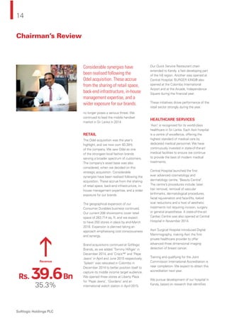 14
Softlogic Holdings PLC
Chairman’s Review
no longer poses a serious threat. We
continued to lead the mobile handset
market in Sri Lanka in 2014.
RETAIL
The Odel acquisition was the year’s
highlight, and we now own 93.39%
of the company. We saw Odel as one
of the strongest local fashion brands
serving a broader spectrum of customers.
The company’s asset base was also
considered, when we decided on this
strategic acquisition. Considerable
synergies have been realised following the
acquisition. These accrue from the sharing
of retail space, back-end infrastructure, in-
house management expertise, and a wider
exposure for our brands.
The geographical expansion of our
Consumer Durables business continued.
Our current 208 showrooms cover retail
space of 263,714 sq. ft, and we expect
to have 250 stores in place by end-March
2016. Expansion is planned taking an
approach emphasising cost consciousness
and synergy.
Brand acquisitions continued at Softlogic
Brands, as we added ‘Tommy Hilﬁger’ in
December 2014, and ‘Crocs™’ and ‘Pepe
Jeans’ in April and June 2015 respectively.
‘Splash’ was relocated in Colombo in
December 2014 to better position itself to
capture its middle income target audience.
We opened three stores at Liberty Plaza
for ‘Pepe Jeans’, ‘Giordano’ and an
international watch station in April 2015.
Our Quick Service Restaurant chain
extended to Kandy, a fast developing part
of the hill region. Another was opened at
Central Hospital. BURGER KING® also
opened at the Colombo International
Airport and at the Arcade, Independence
Square during the ﬁnancial year.
These initiatives drove performance of the
retail sector strongly during the year.
HEALTHCARE SERVICES
‘Asiri’ is recognised for its world-class
healthcare in Sri Lanka. Each Asiri hospital
is a centre of excellence, offering the
highest standard of medical care by
dedicated medical personnel. We have
continuously invested in state-of-the-art
medical facilities to ensure we continue
to provide the best of modern medical
treatments.
Central Hospital launched the ﬁrst
ever advanced cosmetology and
dermatology centre, ‘Beauty Central’.
The centre’s procedures include; laser
hair removal, removal of vascular
birthmarks, dermatological procedures,
facial rejuvenation and face-lifts, keloid
scar reductions and a host of aesthetic
treatments not requiring incision, surgery
or general anaesthesia. A state-of-the-art
Cardiac Centre was also opened at Central
Hospital in November 2014.
Asiri Surgical Hospital introduced Digital
Mammography, making Asiri the ﬁrst
private healthcare provider to offer
advanced three dimensional imaging
detection of breast cancer.
Training and qualifying for the Joint
Commission International Accreditation is
near completion. We expect to obtain this
accreditation next year.
We pursue development of our hospital in
Kandy, based on research that identiﬁes
Considerable synergies have
been realised following the
Odel acquisition. These accrue
from the sharing of retail space,
back-end infrastructure, in-house
management expertise, and a
wider exposure for our brands.
35.3%
Revenue
Rs. 39.6Bn
 