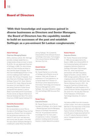18
Softlogic Holdings PLC
‘With their knowledge and experience gained in
diverse businesses as Directors and Senior Managers,
the Board of Directors has the capability needed
to build on successes of the past and establish
Softlogic as a pre-eminent Sri Lankan conglomerate.’
Ashok Pathirage
Chairman/ Managing Director
With a visionary outlook, Mr. Pathirage
provides strategic leadership to a
conglomerate whose turnover is nearly
Rs.40 Bn. He was appointed Chairman
of Softlogic in 2003. Six other entities
under his Chairmanship are listed on
the Colombo Stock Exchange. He is
the Chairman/Managing Director of the
country’s leading private healthcare
provider, Asiri Group of Hospitals. He is
also Chairman of Softlogic Capital PLC,
Softlogic Finance PLC, Asian Alliance
Insurance PLC, Asian Alliance General
Insurance Ltd. and Odel PLC whilst
also being Chairman of other Group
companies that operate in Leisure,
Retail, Automobile and ICT businesses.
He also serves as Deputy Chairman of
National Development Bank PLC and is
Chairman of NDB Capital Holdings PLC.
Hemantha Gunawardena
Executive Director
Mr. Gunawardena is one of the co-
founders of the Softlogic Group and has
served as a Director from its inception.
He has extensive experience in the
ﬁeld of IT, both front- and back-end,
and counts over 25 years in this ﬁeld.
He was a Senior Software Manager at
a leading Sri Lankan Blue Chip before
joining Softlogic. He is presently
Director/CEO of the Software Division
of Softlogic Information Technologies
(Pvt) Ltd and Director Softlogic BPO
Services (Pvt) Ltd.
Haresh Kaimal
Executive Director
Mr. Haresh Kaimal is a co-founder
of Softlogic and a Director since its
inception. With over 25 years of
experience in IT and operations, he
currently heads the IT division of
the Group to drive advancements in
Information Technology and Enterprise
Resource Management within
Softlogic. He is also a Director of Odel
PLC and Softlogic BPO Services (Pvt)
Ltd.
Ranjan Perera
Executive Director
Mr. Ranjan Perera is one of the co-
founders of Softlogic. He is Sector Head
– Mobile Business and the Managing
Director of Softlogic International
(Pvt) Ltd. He possesses extensive
knowledge from his many years
of experience in senior managerial
positions handling world renowned
brands in mobile telecommunication.
Roshan Rassool
Executive Director
Mr. Roshan Rassool joined Softlogic
in 1995 and was appointed to the
Board in 2009. He is Director/CEO of
the Computing Systems & Systems
Integration Solutions Division of
Softlogic Information Technologies
(Pvt) Ltd., which has business
partnerships with Dell Corporation,
Apple Computers, Lenovo, CISCO,
EMC storage systems, Microsoft, HP
imaging products and VMware. He was
appointed a member of Dell South Asia
Partner Advisory Council in 2011. He
served as Chairman of Infotel Lanka
in 2006/2007 and was President of Sri
Lanka Computer Vendors Association at
the same time. He was also Chairman
of the Federation of Information
Technology Industries, Sri Lanka in
2007.
He holds an MBA from the University
of East London. He is also an Associate
Member of the Association of Business
Executives and a Member of the
Cyprus Institute of Marketing. He has
over 25 years of experience behind him
in the ICT industry having worked at
senior managerial positions in reputed
companies.
Board of Directors
 