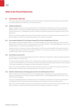 202
Softlogic Holdings PLC
45 CONTINGENT LIABILITIES
There were no signiﬁcant contingent liabilities as at the date of the statement of ﬁnancial position other than what is disclosed below,
which require adjustments to or disclosures in the ﬁnancial statements.
45.1 Softlogic Holdings PLC
Softlogic Holdings PLC received an income tax assessments from The Department of Inland Revenue for the years of assessment
2009/10 and 2010/11. The company has lodged an appeal against the said assessment and The Department of Inland Revenue has
issued their determination. The Management and the tax consultants has submitted an appeal to the Tax Appeal Commission on that
determination.
Based on the information available and the advice of the tax consultants, the directors are conﬁdent that the ultimate resolution of the
above contingency is unlikely to have a material adverse effect on the company or on the group.
45.2 Asiri Hospital Holdings PLC, Asiri Surgical Hospital PLC and Asiri Hospital Matara (Pvt) Ltd
Pending litigations against Asiri Hospital Holdings PLC, Asiri Surgical Hospital PLC and Asiri Hospital Matara (Pvt) Ltd with a maximum
liability of Rs.43 mn, Rs.50 mn and Rs.51 mn respectively exist as at 31 March 2015 (2014 - Asiri Hospital Holdings PLC : Rs.43 mn, Asiri
Surgical Hospital PLC : Rs.Nil and Asiri Hospital Matara (Pvt) Ltd - Rs.51 mn).
Although there can be no assurance, the directors believe, based on the information currently available, that the ultimate resolution of
such legal procedures would not likely to have a material adverse effect on the company or on the group. Accordingly, no provision for
any liability has been made in these ﬁnancial statements.
45.3 Asian Alliance Insurance PLC
VAT Assessments were received by Asian Alliance Insurance PLC in October 2011 and April 2013 in relation to taxable periods ended 31
December 2009 and 31 December 2010.
The Company has ﬁled an appeal in November 2011 on the basis that the underlying computation includes items which are exempt /out
of scope of the Value Added Tax Act. The Commissioner General of Inland Revenue has determined the assessment and the Company is
in the process of appealing to the Tax Appeals Commission and awaiting the ﬁnal decision.
Based on the information available and the advice of the tax consultants, the directors are conﬁdent that the ultimate resolution of the
above contingency is unlikely to have a material adverse effect on the company or on the group.
45.4 Odel PLC, Odel Information Technology Services (Pvt) Ltd, Odel Properties (Pvt) Ltd
Odel PLC, Odel Information Technology Services (Pvt) Ltd, Odel Properties (Pvt) Ltd received an income tax assessments from The
Department of Inland Revenue for the years of assessment 2009/10 & 2010/11,. 2007/08, 2008/09, 2009/10, 2010/11 & 2011/12 and
2011/12 & 2012/13 respectively.
The group has lodged appeals against the said assessments and The Department of Inland Revenue has issued their determinations.
The Management and the tax consultants have submitted appeals to the Tax Appeal Commission on that determinations.
Based on the information available and the advice of the tax consultants, the directors are conﬁdent that the ultimate resolution of the
above contingencies is unlikely to have a material adverse effect on the respective companies or on the group.
Notes to the Financial Statements
 