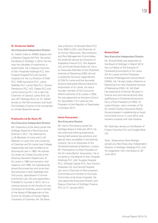 19
Annual Report 2014-15
Dr. Sivakumar Selliah
Non-Executive Independent Director
Dr. Selliah holds an MBBS degree and
a Masters Degree (M.Phil). He joined
the Board of Softlogic in 2010. He has
over two decades of experience in
varied ﬁelds. He is Deputy Chairman
of Asiri Hospitals Holdings PLC, Asiri
Surgical Hospital PLC and Central
Hospital Ltd. He is a Director of Odel
PLC, HNB Assurance PLC, Lanka
Walltiles PLC, Lanka Tiles PLC, Horana
Plantations PLC, ACL Cables PLC and
Lanka Ceramics PLC. He is also the
Chairman of Cleanco Lanka (Pvt) Ltd
and JAT Holdings (Pvt) Ltd. Dr. Selliah
serves on the Remuneration and Audit
Committees of some of the companies
on whose Board he serves.
Prashantha Lal De Alwis, PC
Non-Executive Independent Director
Mr. Prasantha Lal De Alwis joined the
Softlogic Board as a Non-Executive
Director in 2011. He obtained his
LL.B (Bachelor of Law) and LL.M
(Masters in Law) from the University
of Colombo and Sri Lanka Law College
respectively and was enrolled as an
Attorney-at-Law in 1983. He started
his career as a State Counsel at the
Attorney General’s Department of
Sri Lanka in 1983 and served in that
capacity until 1990. He subsequently
joined the private bar and since then
has practised in both Appellate and
Trial courts, specialised in Criminal
and Family Law. He was appointed a
President’s Counsel in 2012. He is a
visiting Lecturer at the Faculty of Law,
University of Colombo, and a member
of the Board of Management of the
Centre for Studies of Human Rights,
University of Colombo. Mr. De Alwis
was a Director of Sampath Bank PLC
from 2002 to 2011 and Chairman of
its Human Resources, Remuneration
and Risk Management Committees.
He presently serves as a Director of
Siyapatha Finance PLC, Orit Apparel
Ltd. and Coral Sands Hotel Ltd. He is
an Associate Member of the Chartered
Institute of Marketing (CIM) UK and
is presently Honorary Legal Advisor
of CIM Sri Lanka and the Ayurveda
Doctors (Gampaha Wickremarachchi)
Association of Sri Lanka. He was a
founder member of the Consumer
Affairs Authority of Sri Lanka in 2002.
He was appointed as Honorary Consul
for Seychelles in Sri Lanka by the
President of the Republic of Seychelles
in October 2013.
Harris Premaratne
Non-Executive Director
Mr. Harris Premaratne joined the
Softlogic Board in February 2014. He
has extensive banking experience,
having held several top positions and
gained many accolades in the banking
industry. He is an Associate of the
Chartered Institute of Bankers, London.
Mr. Premaratne is a Past President of
the Sri Lanka Banks’ Association. He is
currently on the Boards of Asiri Hospital
Holdings PLC, Asiri Surgical Hospital
PLC, Softlogic Capital PLC, Asiri Central
Hospitals Ltd. and Central Hospital
Ltd. and is Chairman of Remuneration
Committee and member of the Audit
Committee of all those hospitals. He
was appointed Executive Director and
Deputy Chairman of Softlogic Finance
PLC on 21 January 2015.
Richard Ebell
Non-Executive Independent Director
Mr. Richard Ebell was appointed to
the Board of Softlogic in March 2014.
He is a Fellow of the Institute of
Chartered Accountants of Sri Lanka
(CA Sri Lanka) and the Chartered
Institute of Management Accountants
(CIMA), UK. He also holds a Diploma in
Marketing from the Chartered Institute
of Marketing (CIM), UK. Mr Ebell
has experience of almost 40 years in
ﬁnance and commercial activity after
qualifying as a Chartered Accountant.
He is a Past President of CIMA, Sri
Lanka Division, and a member of CA
Sri Lanka’s Quality Assurance Board.
He participated in establishing an Audit
Committee Forum in June 2014, and
remains involved with that initiative.
Mr. Ebell also serves on the Boards of
Finlays Colombo PLC and Cargills Bank
Ltd.
Note : Desamanya Deva Rodrigo
served as a Non-Executive Independent
Director of Softlogic Holdings PLC until
his resignation from the Board on 30
June 2014.
 