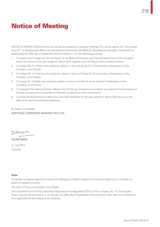 219
Annual Report 2014-15
NOTICE IS HEREBY GIVEN that the Annual General Meeting of Softlogic Holdings PLC will be held at the “Committee
Room C” of Bandaranaike Memorial International Conference Hall (BMICH), Bauddhaloka Mawatha, Colombo 07 on
Wednesday the 30th day of September 2015 at 10.30 a.m. for the following purposes:
1. To receive and consider the Annual Report of the Board of Directors and Financial Statements of the Company
and of the Group for the year ended 31 March 2015 together with the Report of the Auditors thereon.
2. To re-elect Mr. R J Perera who retires by rotation in terms of Article 87 of the Articles of Association of the
Company, as a Director.
3. To re-elect Mr. H K Kaimal who retires by rotation in terms of Article 87 of the Articles of Association of the
Company, as a Director.
4. To re-elect Dr. S Selliah who retires by rotation in terms of Article 87 of the Articles of Association of the
Company, as a Director.
5. To re-appoint the retiring Auditors, Messrs Ernst & Young, Chartered Accountants, as Auditors of the Company for
the ensuing year and to authorise the Directors to determine their remuneration.
6. To authorise the Directors to determine and make donations for the year ending 31 March 2016 and up to the
date of the next Annual General Meeting.
By Order of the Board
SOFTLOGIC CORPORATE SERVICES (PVT) LTD
SECRETARIES
31 July 2015
Colombo
Note:
A member entitled to attend and vote at the Meeting is entitled to appoint a Proxy who need not be a member, to
attend on behalf of him/her.
The Form of Proxy is enclosed in this Report.
The completed Form of Proxy should be deposited at the Registered Ofﬁce of the Company, No. 14, De Fonseka
Place, Colombo 05 by 10.30 a.m. on Monday the 28th day of September 2015 being forty eight (48) hours before the
time appointed for the holding of the meeting.
Notice of Meeting
 