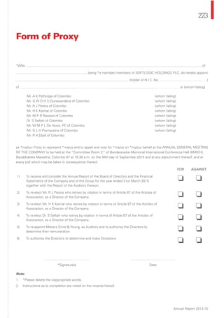 223
Annual Report 2014-15
*I/We .............................................................................................................................................................................................. of
............................................................................. being *a member/ members of SOFTLOGIC HOLDINGS PLC, do hereby appoint
.......................................................................................................................... (holder of N.I.C. No. ……………………………………)
of .............................................................. ………………………...................................................………………… or (whom failing)
Mr. A K Pathirage of Colombo (whom failing)
Mr. G W D H U Gunawardena of Colombo (whom failing)
Mr. R J Perera of Colombo (whom failing)
Mr. H K Kaimal of Colombo (whom failing)
Mr. M P R Rassool of Colombo (whom failing)
Dr. S Selliah of Colombo (whom failing)
Mr. W M P L De Alwis, PC of Colombo (whom failing)
Mr. G L H Premaratne of Colombo (whom failing)
Mr. R A Ebell of Colombo
as *my/our Proxy to represent *me/us and to speak and vote for *me/us on *my/our behalf at the ANNUAL GENERAL MEETING
OF THE COMPANY to be held at the “Committee Room C” of Bandaranaike Memorial International Conference Hall (BMICH),
Bauddhaloka Mawatha, Colombo 07 at 10.30 a.m. on the 30th day of September 2015 and at any adjournment thereof, and at
every poll which may be taken in consequence thereof.
FOR AGAINST
1) To receive and consider the Annual Report of the Board of Directors and the Financial
Statements of the Company and of the Group for the year ended 31st March 2015
together with the Report of the Auditors thereon.
❏ ❏
2) To re-elect Mr. R J Perera who retires by rotation in terms of Article 87 of the Articles of
Association, as a Director of the Company. ❏ ❏
3) To re-elect Mr. H K Kaimal who retires by rotation in terms of Article 87 of the Articles of
Association, as a Director of the Company. ❏ ❏
4) To re-elect Dr. S Selliah who retires by rotation in terms of Article 87 of the Articles of
Association, as a Director of the Company. ❏ ❏
5) To re-appoint Messrs Ernst & Young, as Auditors and to authorise the Directors to
determine their remuneration. ❏ ❏
6) To authorise the Directors to determine and make Donations
❏ ❏
……....................……………… ……....................………………
*Signature/s Date
Note:
1. *Please delete the inappropriate words.
2. Instructions as to completion are noted on the reverse hereof.
Form of Proxy
 