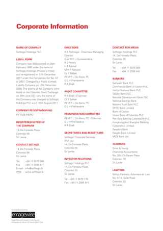 NAME OF COMPANY
Softlogic Holdings PLC
LEGAL FORM
Company was incorporated on 25th
February 1998 under the name of
Softlogic Holdings (Private) Limited
and re-registered on 17th December
2007 under the Companies Act No. 07
of 2007. Changed to a Public Limited
Liability Company on 10th December
2008. The shares of the Company were
listed on the Colombo Stock Exchange
on 20th June 2011 and the name of
the Company was changed to Softlogic
Holdings PLC w.e.f. 25th August 2011.
COMPANY REGISTRATION NO
PV 1536 PB/PQ
REGISTERED OFFICE OF
THE COMPANY
14, De Fonseka Place,
Colombo 05
Sri Lanka
CONTACT DETAILS
14, De Fonseka Place,
Colombo 05
Sri Lanka
Tel : +94 11 5575 000
Fax : +94 11 2595 441
E-mail : info@softlogic.lk
Web : www.softlogic.lk
DIRECTORS
A K Pathirage - Chairman/ Managing
Director
G W D H U Gunawardena
R J Perera
H K Kaimal
M P R Rassool
Dr S Selliah
W M P L De Alwis, PC
G L H Premaratne
R A Ebell
AUDIT COMMITTEE
R A Ebell - Chairman
Dr S Selliah
W M P L De Alwis, PC
G L H Premaratne
REMUNERATION COMMITTEE
W M P L De Alwis, PC - Chairman
G L H Premaratne
R A Ebell
SECRETARIES AND REGISTRARS
Softlogic Corporate Services
(Pvt) Ltd
14, De Fonseka Place,
Colombo 05
Sri Lanka
INVESTOR RELATIONS
Softlogic Holdings PLC
14, De Fonseka Place,
Colombo 05
Sri Lanka
Tel : +94 11 5575 176
Fax : +94 11 2595 441
CONTACT FOR MEDIA
Softlogic Holdings PLC
14, De Fonseka Place,
Colombo 05
Sri Lanka
Tel : +94 11 5575 000
Fax : +94 11 2595 441
BANKERS
Sampath Bank PLC
Commercial Bank of Ceylon PLC
Hatton National Bank PLC
Seylan Bank PLC
National Development Bank PLC
National Savings Bank
Nations Trust Bank PLC
DFCC Bank Limited
Bank of Ceylon
Union Bank of Colombo PLC
Pan Asia Banking Corporation PLC
Hongkong And Shanghai Banking
Corporation Limited
People’s Bank
Cargills Bank Limited
MCB Bank Ltd.
AUDITORS
Ernst & Young
Chartered Accountants
No. 201, De Saram Place
Colombo 10
Sri Lanka
LAWYERS
Nithya Partners, Attorneys-at- Law
No. 97 A, Galle Road
Colombo 03
Sri Lanka
Corporate Information
Designed & produced by
Digital Plates & Printing by Printel (Pvt) Ltd
Photography by Danush De Costa & Dimitri Crusz
 