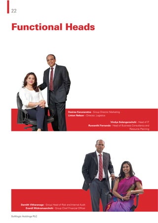 22
Softlogic Holdings PLC
Functional Heads
Desiree Karunaratne - Group Director Marketing
Linton Nelson – Director, Logistics
Vindya Solangarachchi - Head of IT
Ruwanthi Fernando - Head of Business Consultancy and
Resource Planning
Damith Vitharanage - Group Head of Risk and Internal Audit
Erandi Wickramaarchchi - Group Chief Financial Ofﬁcer
 