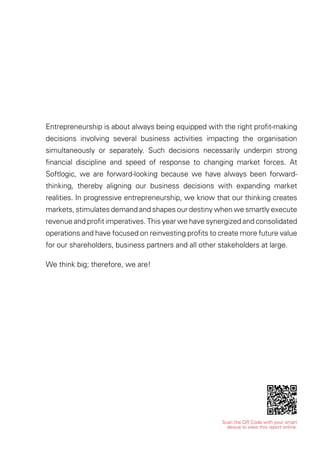 Scan the QR Code with your smart
device to view this report online.
Entrepreneurship is about always being equipped with the right proﬁt-making
decisions involving several business activities impacting the organisation
simultaneously or separately. Such decisions necessarily underpin strong
ﬁnancial discipline and speed of response to changing market forces. At
Softlogic, we are forward-looking because we have always been forward-
thinking, thereby aligning our business decisions with expanding market
realities. In progressive entrepreneurship, we know that our thinking creates
markets, stimulates demand and shapes our destiny when we smartly execute
revenue and proﬁt imperatives. This year we have synergized and consolidated
operations and have focused on reinvesting proﬁts to create more future value
for our shareholders, business partners and all other stakeholders at large.
We think big; therefore, we are!
 