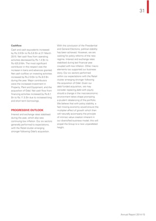 31
Annual Report 2014-15
Cashﬂow
Cash and cash equivalents increased
by Rs.3.9 Bn to Rs.5.6 Bn at 31 March
2015. Net cash ﬂow from operating
activities decreased by Rs.1.4 Bn to
Rs.425.9 Mn. The most signiﬁcant
contributor in this respect was the
increase in loans and advances granted.
Net cash outﬂow on investing activities
increased by Rs.2.9 Bn to Rs.8.0 Bn
during the year. Major contributors
were the increased investment in
Property, Plant and Equipment, and the
acquisition of Odel. Net cash ﬂow from
ﬁnancing activities increased by Rs.6.1
Bn to Rs.11.5 Bn due to increased long
and short term borrowings.
PROGRESSIVE OUTLOOK
Interest and exchange rates stabilised
during the year, which also saw
continuing low inﬂation. Our six sectors
generally performed to expectations,
with the Retail cluster emerging
stronger following Odel’s acquisition.
With the conclusion of the Presidential
and General Elections, political stability
has been achieved. However, we are
waiting for policy reforms of the new
regime. Interest and exchange rates
stabilised during last ﬁnancial year
coupled with low inﬂation. Other macro
elements too supported our business
story. Our six sectors performed
within our expectations with the Retail
cluster emerging stronger following
the acquisition of Odel. Given our
debt funded acquisition, we may
consider replacing debt with equity
should a change in the macroeconomic
environment takes shape prompting
a prudent rebalancing of the portfolio.
We believe that with policy stability, a
fast moving economy would ensure the
multiplier effect of growth which then
will naturally accompany the principle
of intrinsic value creation inherent in
our diversiﬁed business model; this will
propel the Group to a new unparalleled
height.
 
