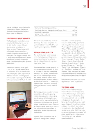 37
Annual Report 2014-15
Lavinia, and Kandy, and at the Arcade
Independence Square, the Central
Hospital, and the Colombo Airport --
within a year of operation.
PROGRESSIVE PERFORMANCE
The Retail sector recorded a revenue
growth of 63.6% during the year to
Rs.12.3 Bn, ﬁve months of Odel’s
revenue being consolidated in
Group turnover. The year began with
unfavourable weather conditions
impacting the purchasing power of
customers. The situation reversed with
a good harvest, and Government actions
putting more money in consumers’
hands. Favourable interest and exchange
rates helped.
The Sector’s operating proﬁts grew
47.8% to Rs.878.3 Mn in FY2014/15.
An increase of 20.0% in ﬁnance costs
was primarily due to the acquisition of
Odel and increases in working capital
consequent to expanding activity. Proﬁt
before tax increased 77.4%, to Rs.340.7
Mn for the year, contributing 15.0% to
the Group. The sector completed the
year with a bottom line of Rs.271.2 Mn,
reporting a strong increase of 76.7%.
PROGRESSIVE OUTLOOK
The retail industry is set for a steady
run in the next years, with a growing
consumer preference for authentic
brands and a shift towards organised
trade taking shape.
Tourists have been a target audience for
us. The average tourist stay in Sri Lanka
in 2014 was 10 days, and the average
spend USD161 per day. It is estimated
that 55% of this spending is on food
and lodging, while the balance is on
shopping. Given the country’s ambitious
tourist arrivals target of 2.5 Mn for 2018,
we believe this market will contribute
strongly to the retail industry in future
years.
Domestic purchases have by no means
slowed down. Sri Lanka’s growing
middle-class population and changing
spending patterns favouring branded
products and the organised retail sector
is expected to help keep retail demand
upbeat in the upcoming years. Colombo,
as the commercial capital of the country,
has enormous retail potential and is
expected to witness signiﬁcant retail
development.
Softlogic Retail will continue with its
expansion strategy, while Softlogic
Brands has successfully signed
exclusive distributorship agreements
with many other international brands.
‘Peter England’, ‘Van Heusen’, ‘Louis
Philippe’, ‘Only’, ‘Jack & Jones’, ‘Vero
Moda’, ‘Puma’ and ‘Allen Solly’ are
new apparel brands with Softlogic. We
will also introduce Luxottica’s eyewear
portfolio inclusive of ‘Prada’, ‘Alain Mikli’,
‘Armani Exchange’, ‘Arnette’, ‘Burberry’,
‘Bvlgari’, ‘Chanel’, ‘Coach’, Dolce &
Gabbana’, ‘Emporio Armani’, ‘Giorgio
Armani’, ‘Michael Kors’, ‘Miu Miu’,
‘Oakley’, ‘Polo Ralph Lauren’, ‘Tiffany &
Co.’, ‘Tory Burch’, ‘Versace’ and ‘Vogue
Eyewear’.These brands will be retailed
in exclusive showrooms as well as in our
departmental stores – Odel and Galleria.
Our QSR chain will continue to expand
its presence in prime city locations.
THE ODEL MALL
Studies reveal that Sri Lanka’s per
capita mall stock versus its per capita
income of the country is relatively low
within the region. Colombo has about
8 limited space malls with around 10
in the pipeline. Considering the Sri
Lankan preference for organised retail
space, the paucity of outlets in existing
malls and the relatively few malls in
the pipeline, the idea of an Odel mall
concept came to life. Odel’s mall in the
prime Colombo location it occupies, will
add to retail dynamism in the country.
This 400,000 sq.ft mall will be in
operations by 2018.
Number of Branded Apparel Stores 17
Total Retail Space of Branded Apparel Stores (Sq.ft) 38,358
Number of Odel Stores 20
Odel Retail Space (Sq.ft) 108,118
 