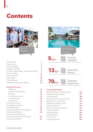 2
Softlogic Holdings PLC
Contents
About Softlogic 3
Group Structure 4
Financial Highlights 5
Highlights of 2014/15 6
Our Value Creation Model – ‘Make good to GREAT’ 8
Chairman’s Review 12
Board of Directors 16
Sector Heads 20
Functional Heads 22
Management Discussion & Analysis 26
Business Overview
Retail Sector 32
Healthcare Services Sector 42
ICT Sector 48
Financial Services Sector 54
Automobile Sector 60
Leisure Sector 64
Corporate Governance 70
Risk Management Review 79
Sustainability Report 85
Board Remuneration Committee Report 98
Audit Committee Report 100
Annual Report of the Board of
Directors on the Affairs of the Company 101
Financial Calendar 2015 104
Financial Statements
Statement of Directors’ Responsibilities 106
Independent Auditors’ Report 107
Income Statement 108
Statement of Comprehensive Income 109
Statement of Financial Position 110
Statement of Changes in Equity 112
Cash Flow Statement 114
Notes to the Financial Statements 117
Investor Information 215
Corporate Directory 218
Notice of Meeting 219
Form of Proxy 223
Corporate Information IBC
The Odel Story
> See page 38
A walk through Centara
Ceysand Resort & Spa
> See page 68
5pg>
13pg>
70pg>
Financial
Highlights
Chairman’s
Review
Corporate
Governance
 