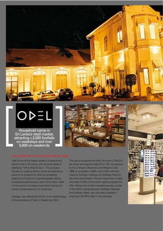 38
THE STORY OF THE ACQUISITION OF ODEL
Odel is one of the largest retailers of apparel and
fashion lines in Sri Lanka, with its brand ideals of
satisfying “Mind, Body & Soul”. The company
focuses on creating fashion trends and delivering
value to its shoppers by offering compelling
selections of local and imported apparel, fashion
accessories and footwear, and a home store. Odel
is the country’s strongest local fashion brand and
serves a broad spectrum of customers.
Softlogic was offered the 44.5% of the shareholding
of the promoters of Odel, in September 2014.
The cost of accepting the offer, at a price of Rs.22.0
per share was approximately Rs.2.7 Bn. As required
by the Company Takeover’s and Mergers Code
1995 as amended in 2003, a joint offer was then
made by Softlogic Holdings and Softlogic Retail to
the other shareholders. Parkson Retail Asia Limited,
who held 47.46% of the share capital accepted the
offer. Taking note of other acceptances also, a total
of Rs.5.6 Bn, shared between Softlogic Holdings
and Softlogic Retail, was ultimately invested in
acquiring a 93.39% stake in the company.
Household name in
Sri Lanka’s retail market,
attracting c.3,500 footfalls
on weekdays and over
5,000 on weekends
 