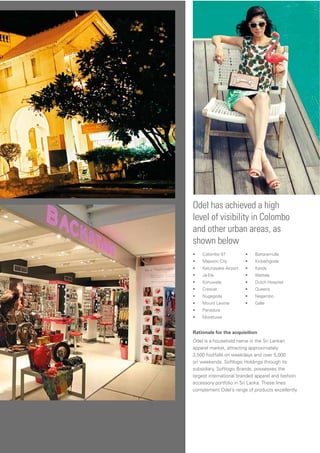 Odel has achieved a high
level of visibility in Colombo
and other urban areas, as
shown below
Rationale for the acquisition
Odel is a household name in the Sri Lankan
apparel market, attracting approximately
3,500 footfalls on weekdays and over 5,000
on weekends. Softlogic Holdings through its
subsidiary, Softlogic Brands, possesses the
largest international branded apparel and fashion
accessory portfolio in Sri Lanka. These lines
complement Odel’s range of products excellently
• Colombo 07
• Majestic City
• Katunayake Airport
• Ja-Ela
• Kohuwela
• Crescat
• Nugegoda
• Mount Lavinia
• Panadura
• Moratuwa
• Battaramulla
• Kiribathgoda
• Kandy
• Wattala
• Dutch Hospital
• Queens
• Negambo
• Galle
 