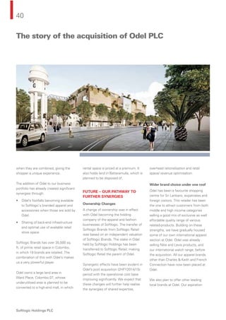 40
Softlogic Holdings PLC
when they are combined, giving the
shopper a unique experience.
The addition of Odel to our business
portfolio has already created signiﬁcant
synergies through:
• Odel’s footfalls becoming available
to Softlogic‘s branded apparel and
accessories when those are sold by
Odel.
• Sharing of back-end infrastructure
and optimal use of available retail
store space.
Softlogic Brands has over 35,000 sq.
ft. of prime retail space in Colombo,
in which 19 brands are retailed. The
combination of this with Odel’s makes
us a very powerful player.
Odel owns a large land area in
Ward Place, Colombo 07, whose
underutilised area is planned to be
converted to a high-end mall, in which
rental space is priced at a premium. It
also holds land in Battaramulla, which is
planned to be disposed of.
FUTURE – OUR PATHWAY TO
FURTHER SYNERGIES
Ownership Changes
A change of ownership was in effect
with Odel becoming the holding
company of the apparel and fashion
businesses of Softlogic. The transfer of
Softlogic Brands from Softlogic Retail
was based on an independent valuation
of Softlogic Brands. The stake in Odel
held by Softlogic Holdings has been
transferred to Softlogic Retail, making
Softlogic Retail the parent of Odel.
Synergetic effects have been evident in
Odel’s post acquisition (2HFY2014/15)
period with the operational cost base
improving signiﬁcantly. We expect that
these changes will further help realise
the synergies of shared expertise,
overhead rationalisation and retail
space/ revenue optimisation.
Wider brand choice under one roof
Odel has been a favourite shopping
centre for Sri Lankans, expatriates and
foreign visitors. This retailer has been
the one to attract customers from both
middle and high income categories
selling a good mix of exclusive as well
affordable quality range of various
related-products. Building on these
strengths, we have gradually housed
some of our own international apparel
section at Odel. Odel was already
selling Nike and Levis products, and
our international watch range, before
the acquisition. All our apparel brands
other than Charles & Keith and French
Connection have now been placed at
Odel.
We also plan to offer other leading
local brands at Odel. Our aspiration
The story of the acquisition of Odel PLC
 