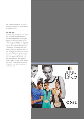 41
is to make Softlogic/Odel, the choice
shopping destination for people across
all strata of society.
The Odel Mall
Shopping malls are popular in Sri Lanka
with the greater sophistication and
international awareness of customers
and the convenience malls offer. We
will be constructing a premier shopping
mall using German designers at Odel’s
ﬂagship store at Kannangara Mawatha,
Colombo 07. The present Odel store
would continue its operations with the
mall being planned at the under-utilised
land base. Top German designers and
architects have already developed the
blue print of this mall. This mall will
feature an extensive retail space to
house some of the best known brands
both locally and abroad to better cater
to local and international tourists and
retail customers.
 