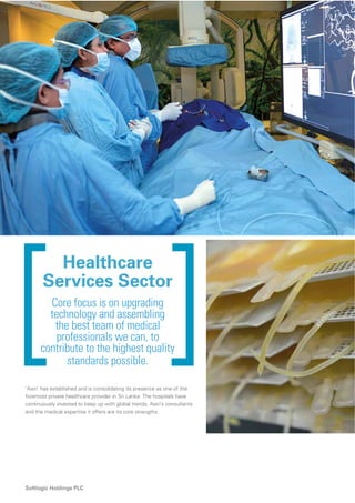 42
Softlogic Holdings PLC
Healthcare
Services Sector
Core focus is on upgrading
technology and assembling
the best team of medical
professionals we can, to
contribute to the highest quality
standards possible.
‘Asiri’ has established and is consolidating its presence as one of the
foremost private healthcare provider in Sri Lanka. The hospitals have
continuously invested to keep up with global trends. Asiri’s consultants
and the medical expertise it offers are its core strengths.
 