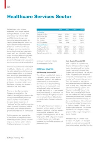 44
Softlogic Holdings PLC
As healthcare costs increase
elsewhere, more people are now
looking to Medical Tourism. With
potential savings between 25%
and 75% of what it might cost
them otherwise, patients seek Sri
Lanka’s private healthcare service for
high quality and timely treatments.
Sri Lanka’s healthcare sector has
undergone enormous transition in
terms of technology and expertise in
recent years and the country stands
on the threshold of becoming a global
health destination. With this in mind,
private healthcare providers are actively
working on international accreditations.
The need for professional medical staff
is felt by the industry as a whole. Asiri
has taken a step forward by providing
rigorous 3-year training for its nursing
staff, ensuring to generate a steady
stream of qualiﬁed and trained staff
to deliver service in keeping with our
philosophy of excellent patient care.
Excellence in nursing care remains a
hallmark of the ‘Asiri’ brand.
The rise of Non-Communicable
Diseases particularly from the
country’s rapidly ageing population has
made private healthcare procedures
conscious of the need to address
this area. Greater awareness of
“wellness” and the need for preventive
health screening and prompt medical
assistance when needed, generated
greater demand across all our hospitals.
Stiff competition has, however, led
to the erosion of margins of private
healthcare providers, as they compete
on price to maintain patient volume.
This has emphasised the need for
continued investment in better
technology even further.
COMPANY REVIEWS
Asiri Hospital Holdings PLC
This 108-bed hospital which started as
a laboratory service provider is now a
specialist in Pediatrics and Maternity,
whilst catering to other branches
of medicine. Asiri Hospital Holdings
operates one of the country’s most
technologically advanced laboratory
facilities, accounting for 13,000 daily lab
tests and some 65% of the market. It is
the market leader through its innovation
and its network of over 400 collection
centres (Including third party collection
points).
To strengthen its dominant position in
laboratory services, a state-of-the-art
laboratory building is to be built adjacent
to the hospital. A facelift is also in
progress. The completion of this Rs.200
Mn project in 2016 will give the hospital
a modern façade, and a building to
house the very proﬁtable pathology and
phlebotomy units.
Asiri Surgical Hospital PLC
With a capacity of 147 beds, this
hospital offers specialised surgical
care and an advanced heart centre,
modern operating theatres and an
urology operating theatre. The specialty
of this hospital has been recognised
worldwide; research papers at several
medical conferences in the past came
from this hospital. Its heart centre
includes a dedicated coronary care unit
with 49 beds, and a surgical ICU with
advanced monitoring systems. The
hospital introduced Sri Lanka’s ﬁrst
Digital Mammography facility during
the year, making Asiri the ﬁrst private
healthcare provider to offer advanced
three dimensional breast imaging for
the earliest detection of breast cancer.
The new technology, Tomosynthesis,
is the gold standard in breast cancer
screening and detection. The hospital
also introduced a bariatric surgery
programme for weight management
during the year.
More than ﬁfty Sri Lankans travel
overseas annually for liver transplant
surgery, at great inconvenience and
cost to themselves. Mindful of this, the
Healthcare Services Sector
FY15 FY14 % YoY FY13
Proﬁtability
Revenue (Rs. Mn) 8,592.0 7,745.8 10.9% 6,927.4
EBITDA (Rs. Mn) 2,480.4 2,557.3 -3.0% 2,389.5
EBT (Rs. Mn) 1,780.2 1,475.1 20.7% 1,165.2
PAT (Rs. Mn) 1,616.7 1,322.2 22.3% 996.5
No. of Employees 3,802 3,596 3,635
Financial Position
Total Assets (Rs. Mn) 30,015.8 27,497.6 9.2% 24,505.0
Total Equity (Rs. Mn) 17,349.7 15,885.9 9.2% 15,020.8
Total Debt (Rs. Mn) 8,400.2 8,963.1 -6.3% 6,431.3
Capital Employed (Rs. Mn) 25,749.9 24,849.0 3.6% 21,452.1
 