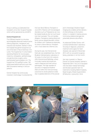 45
Annual Report 2014-15
Group is setting up a dedicated liver
transplant unit at Asiri Surgical Hospital,
which will be operational by end-2015.
Central Hospital Ltd.
This 228-bed hospital is a one-stop,
technologically advanced medical centre
offering diagnostic, therapeutic and
intensive care facilities. Started in 2010,
this hospital has gained recognition as
one of the best in Neuro Sciences in Sri
Lanka. The hospital has 12 ultra-modern
operating theatres for neurosurgery,
maternity, orthopedics, ophthalmology
and genitourinary surgery, and a
sophisticated haemo-dialysis unit. The
hospital has 310 qualiﬁed nurses, 182
skilled paramedical staff and more than
300 Consultants treating in- and out-
patients.
Central Hospital has continuously
invested in technology. It conducted the
ﬁrst ever Bone Marrow Transplant in
June 2014. Patients with hematological
disorders such as Thalassemia can now
be treated locally by Asiri at much lower
cost than overseas. This unit handles
Allogenic Transplants treating blood and
bone marrow related disorders, a boon
for children with Thalassemia especially,
for whom a Bone Marrow Transplant
will in most cases be a lifetime cure.
During the year, the Interventional
Cath-Lab was established here, the ﬁrst
Bi-planer Catheterisation Laboratory in
Sri Lanka. It is the ﬁrst in Sri Lanka to
offer Interventional Radiology, where
minimally invasive techniques are
used to diagnose and treat various
pathologies. The high standard of
accuracy in imaging by Bi-planer
DSA unit offers the most promising
outcomes for stroke patients to date,
due to speedy detection of the precise
point of blockage. Bi-planer Digital
Imaging also enables perfect delivery
of chemotherapy to the location
where it is needed in treating cancers,
minimising collateral damage and
potentially adverse side effects.
An advanced Cardiac Centre, with
a Cardio-Catheterization Laboratory
focusing on diagnosis, prevention,
treatment and surgery for heart
diseases was opened in November
2014 with six successful surgeries
being undertaken in its ﬁrst month.
Asiri also invested in a ‘Beauty
Central’ at Central Hospital, opened in
September 2014. This unit is equipped
with the latest medical technology
and the best specialist team for
treatments including Abdominoplasty,
Nasal Surgery, Breast Augmentation
& Reduction, Liposuction, Acne
 