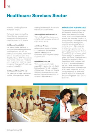 46
Softlogic Holdings PLC
Treatment, Eyelid Surgery and all
Oculoplastic Surgery.
The hospital is also now installing
the world’s most advanced neuro-
navigational and intra-operational
monitoring system for its patients.
Asiri Central Hospital Ltd.
This hospital ceased operations in
2010 with operations being transferred
to Central Hospital. The land and
building of the hospital at Horton Place,
Colombo 7, was leased to the Army
Hospital until June 2014. The asset was
recognised as held for sale in its books
when an agreement to sell was signed
in respect of the property. The sale was
completed in July 2015.
Asiri Hospital Matara (Pvt) Ltd.
This is a 62-bed facility in the Southern
Province, offering a range of general
and surgical care facilities. It was Asiri’s
ﬁrst venture outside Colombo.
Asiri Diagnostic Services (Pvt) Ltd.
This is the Group’s laboratory services
in the Central Province, carried out with
a joint venture partner.
Asiri Kandy (Pvt) Ltd.
Our focus is not limited to Colombo.
A 133-bed facility will commence
operation in Kandy in 2018.
Construction of the hospital is to begin
in October 2015.
Digital Health (Pvt) Ltd.
This is a joint venture formed in
August 2015 in partnership with Digital
Holdings Lanka (Pvt) Ltd., a subsidiary
of Dialog Axiata PLC, and Asiri Hospital
Holdings to develop a state-of-the-art
electronic commerce infrastructure for
Sri Lanka’s healthcare sector.
PROGRESSIVE PERFORMANCE
The sector continued to perform well,
and registered growth of 10.9% (to
Rs.8.6 Bn) in revenue, contributing
21.7% to the Group’s top-line. Central
Hospital was the largest contributor to
Group earnings, supported by its strong
market position in the diagnostics
segment. Operating proﬁt declined
marginally to Rs.1.8 Bn, still 42.6%
to the Group’s operating proﬁt. The
sector had ﬁnance income of Rs.91.3
Mn, up 85.1% during the year, helped
by the receipt of an advance on the
sale of Asiri Central Hospital’s property.
Finance cost increased 14.8% to
Rs.635.3 Mn, while a fair value gain
of Rs 513.4 Mn was registered on
the Asiri Central Hospital property.
Proﬁt before taxation increased 20.7%
to Rs.1.8 Bn, contributing 78.5% to
Group proﬁt before tax. Proﬁt after
taxation improved 22.3% to Rs.1.6
Bn contributing 88.9% to the Group’s
bottom line.
Healthcare Services Sector
 