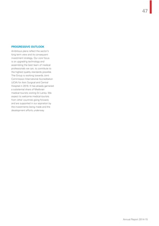 47
Annual Report 2014-15
PROGRESSIVE OUTLOOK
Ambitious plans reﬂect the sector’s
long term view and its consequent
investment strategy. Our core focus
is on upgrading technology and
assembling the best team of medical
professionals we can, to contribute to
the highest quality standards possible.
The Group is working towards Joint
Commission International Accreditation
(JCIA) for Asiri Surgical and Central
Hospital in 2016. It has already garnered
a substantial share of Maldivian
medical tourists visiting Sri Lanka. We
expect to welcome medical tourists
from other countries going forward,
and are supported in our aspiration by
the investments being made and the
development efforts underway.
 