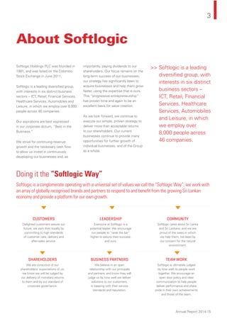 3
Annual Report 2014-15
About Softlogic
Softlogic Holdings PLC was founded in
1991, and was listed on the Colombo
Stock Exchange in June 2011.
Softlogic is a leading diversiﬁed group,
with interests in six distinct business
sectors -- ICT, Retail, Financial Services,
Healthcare Services, Automobiles and
Leisure, in which we employ over 8,000
people across 46 companies.
Our aspirations are best expressed
in our corporate dictum, “Best in the
Business.”
We strive for continuing revenue
growth and the necessary cash ﬂow
to allow us invest in continuously
developing our businesses and, as
importantly, paying dividends to our
shareholders. Our focus remains on the
long-term success of our businesses;
our strategy has signiﬁcantly been to
acquire businesses and help them grow
faster, using the expertise that is ours.
This “progressive entrepreneurship”
has proven time and again to be an
excellent basis for value creation.
As we look forward, we continue to
execute our simple, proven strategy to
deliver more than acceptable returns
to our shareholders. Our current
businesses continue to provide many
opportunities for further growth of
individual businesses, and of the Group
as a whole.
Doing it the “Softlogic Way”
Softlogic is a conglomerate operating with a universal set of values we call the “Softlogic Way”; we work with
an array of globally recognised brands and partners to respond to and beneﬁt from the growing Sri Lankan
economy and provide a platform for our own growth.
CUSTOMERS LEADERSHIP COMMUNITY
SHAREHOLDERS BUSINESS PARTNERS TEAM WORK
Delighted customers assure our
future; we earn their loyalty by
committing to high standards
of customer care, delivery and
after-sales service.
Everyone at Softlogic is a
potential leader. We encourage
our people to “raise the bar”
higher to assure their success,
and ours.
Softlogic cares about Sri Lanka
and Sri Lankans, and we are
proud of the ways in which
we help them, not least by
our concern for the natural
environment.
We are conscious of our
shareholders’ expectations of us;
we know we will be judged by
our delivery of monetary returns
to them and by our standard of
corporate governance.
We believe in an open
relationship with our principals
and partners, and know they will
judge us by how well we deliver
solutions to our customers,
in keeping with their service
standards and reputation.
Softlogic is ultimately judged
by how well its people work
together. We encourage an
open door policy and clear
communication to help people
deliver performance and share
pride in their own achievements
and those of the team.
>> Softlogic is a leading
diversiﬁed group, with
interests in six distinct
business sectors --
ICT, Retail, Financial
Services, Healthcare
Services, Automobiles
and Leisure, in which
we employ over
8,000 people across
46 companies.
 