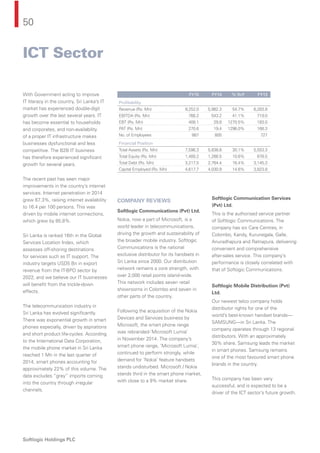 50
Softlogic Holdings PLC
With Government acting to improve
IT literacy in the country, Sri Lanka’s IT
market has experienced double-digit
growth over the last several years. IT
has become essential to households
and corporates, and non-availability
of a proper IT infrastructure makes
businesses dysfunctional and less
competitive. The B2B IT business
has therefore experienced signiﬁcant
growth for several years.
The recent past has seen major
improvements in the country’s internet
services. Internet penetration in 2014
grew 67.3%, raising internet availability
to 16.4 per 100 persons. This was
driven by mobile internet connections,
which grew by 85.8%.
Sri Lanka is ranked 16th in the Global
Services Location Index, which
assesses off-shoring destinations
for services such as IT support. The
industry targets USD5 Bn in export
revenue from the IT-BPO sector by
2022, and we believe our IT businesses
will beneﬁt from the trickle-down
effects.
The telecommunication industry in
Sri Lanka has evolved signiﬁcantly.
There was exponential growth in smart
phones especially, driven by aspirations
and short product life-cycles. According
to the International Data Corporation,
the mobile phone market in Sri Lanka
reached 1 Mn in the last quarter of
2014, smart phones accounting for
approximately 22% of this volume. The
data excludes “grey” imports coming
into the country through irregular
channels.
COMPANY REVIEWS
Softlogic Communications (Pvt) Ltd.
Nokia, now a part of Microsoft, is a
world leader in telecommunications,
driving the growth and sustainability of
the broader mobile industry. Softlogic
Communications is the national
exclusive distributor for its handsets in
Sri Lanka since 2000. Our distribution
network remains a core strength, with
over 2,000 retail points island-wide.
This network includes seven retail
showrooms in Colombo and seven in
other parts of the country.
Following the acquisition of the Nokia
Devices and Services business by
Microsoft, the smart phone range
was rebranded-‘Microsoft Lumia’
in November 2014. The company’s
smart phone range, ‘Microsoft Lumia’,
continued to perform strongly, while
demand for ‘Nokia’ feature handsets
stands undisturbed. Microsoft / Nokia
stands third in the smart phone market,
with close to a 9% market share.
Softlogic Communication Services
(Pvt) Ltd.
This is the authorised service partner
of Softlogic Communications. The
company has six Care Centres, in
Colombo, Kandy, Kurunegala, Galle,
Anuradhapura and Ratnapura, delivering
convenient and comprehensive
after-sales service. This company’s
performance is closely correlated with
that of Softogic Communications.
Softlogic Mobile Distribution (Pvt)
Ltd.
Our newest telco company holds
distributor rights for one of the
world’s best-known handset brands—
SAMSUNG—in Sri Lanka. The
company operates through 13 regional
distributors. With an approximately
30% share, Samsung leads the market
in smart phones. Samsung remains
one of the most favoured smart phone
brands in the country.
This company has been very
successful, and is expected to be a
driver of the ICT sector’s future growth.
FY15 FY14 % YoY FY13
Proﬁtability
Revenue (Rs. Mn) 9,252.0 5,982.3 54.7% 6,283.8
EBITDA (Rs. Mn) 766.2 543.2 41.1% 719.0
EBT (Rs. Mn) 408.1 29.8 1270.5% 183.0
PAT (Rs. Mn) 270.6 19.4 1296.0% 168.3
No. of Employees 887 805 727
Financial Position
Total Assets (Rs. Mn) 7,596.3 5,838.8 30.1% 5,553.3
Total Equity (Rs. Mn) 1,400.2 1,266.5 10.6% 678.5
Total Debt (Rs. Mn) 3,217.5 2,764.4 16.4% 3,145.3
Capital Employed (Rs. Mn) 4,617.7 4,030.9 14.6% 3,823.8
ICT Sector
 