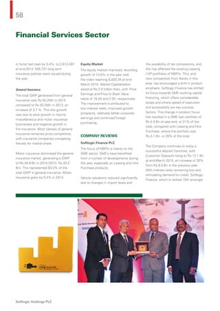 58
Softlogic Holdings PLC
in force had risen by 5.4%, to 2,612,497
at end-2014. 545,721 long term
insurance policies were issued during
the year.
General Insurance
The total GWP generated from general
insurance was Rs.55.2Mn in 2014
compared to Rs.53.3Mn in 2013, an
increase of 3.7 %. This low growth
was due to slow growth in marine,
miscellaneous and motor insurance
businesses and negative growth in
ﬁre insurance. Most classes of general
insurance remained price competitive,
with insurance companies competing
ﬁercely for market share.
Motor insurance dominated the general
insurance market, generating a GWP
of Rs.34.9 Bn in 2014 (2013: Rs.33.2
Bn). This represented 63.2% of the
total GWP in general insurance. Motor
insurance grew by 5.4% in 2014.
Equity Market
The equity market improved, recording
growth of 13.6% in the year with
the index reaching 6,820.34 at end-
March 2015. Market Capitalisation
stood at Rs.2.9 trillion then, with Price
Earnings and Price to Book Value
ratios of 18.4X and 2.0X, respectively.
The improvement is attributed to
low interest rates, improved growth
prospects, relatively better corporate
earnings and continued foreign
purchasing.
COMPANY REVIEWS
Softlogic Finance PLC
The focus of NBFIs is mainly on the
SME sector. SME’s have beneﬁted
from a number of developments during
the year, especially on Leasing and Hire
Purchase products.
Vehicle valuations reduced signiﬁcantly
due to changes in import taxes and
the availability of tax concessions, and
this has affected the existing Leasing
/ HP portfolios of NBFI’s. This, and
new competition from Banks in this
area, has encouraged a shift in product
emphasis. Softlogic Finance has shifted
its focus towards SME working capital
ﬁnancing, which offers considerable
scope and where speed of execution
and accessibility are key success
factors. This change in product focus
has resulted in a SME loan portfolio of
Rs.4.9 Bn at year-end, or 31% of the
total, compared with Leasing and Hire
Purchase, where the portfolio was
Rs.3.1 Bn. or 20% of the total.
The Company continues to enjoy a
successful deposit franchise, with
Customer Deposits rising to Rs.12.1 Bn
at end-March 2015, an increase of 30%
from Rs.9.3 Bn in the previous year.
With interest rates remaining low and
stimulating demand for credit, Softlogic
Finance, which is ranked 10th amongst
Financial Services Sector
 