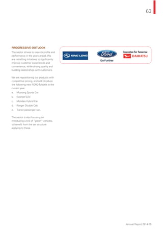 63
Annual Report 2014-15
PROGRESSIVE OUTLOOK
The sector strives to raise its proﬁle and
performance in the years ahead. We
are redrafting initiatives to signiﬁcantly
improve customer experiences and
convenience, while driving quality and
building relationships with customers.
We are repositioning our products with
competitive pricing, and will introduce
the following new FORD Models in the
current year.
a. Mustang Sports Car.
b. Everest SUV.
c. Mondeo Hybrid Car.
d. Ranger Double Cab.
e. Transit passenger van.
The sector is also focusing on
introducing a line of “green” vehicles,
to beneﬁt from the tax structure
applying to these.
 