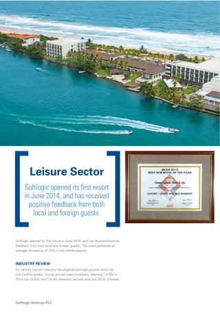 64
Softlogic Holdings PLC
Leisure Sector
Softlogic opened its ﬁrst resort
in June 2014, and has received
positive feedback from both
local and foreign guests.
Softlogic opened its ﬁrst resort in June 2014, and has received positive
feedback from both local and foreign guests. The resort achieved an
average occupancy of 72% in the winter season.
INDUSTRY REVIEW
Sri Lanka’s tourism industry has experienced high growth since the
civil conﬂict ended. Tourist arrivals have increased, reaching 1.5 Mn in
2014 (up 19.8%) and 1.0 Mn between January and July 2015. Chinese
 