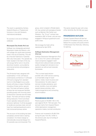 67
Annual Report 2014-15
The resort is operated by Centara
Hotels & Resorts of Thailand and
functions in line with Centara’s
international standards.
Its success is one we at Softlogic
celebrate.
Movenpick City Hotels (Pvt) Ltd.
Softlogic has strategically partnered
Movenpick Hotels and Resorts, who
will manage this world class business
hotel in the city of Colombo. This will
be a ﬁve-star hotel built in Colombo
after very many years. The upscale city
hotel, located in the heart of the city,
will occupy half an acre in its prime
downtown location, surrounded by
commercial activity and prestigious
restaurants.
The 24-storied hotel, designed with
sustainability in mind, will feature
contemporary architecture. It will boast
219 rooms ranging from standard
rooms to fully-ﬂedged luxury suites.
Guests will enjoy a range of facilities
including a ﬁtness centre, spa and
pool. The hotel will feature rooftop
al fresco bar and restaurant facilities,
providing guests with stunning views
of downtown Colombo and the Indian
Ocean. The hotel will have an all-day
dining restaurant, French and Asian
Fusion specialty restaurants and an
exclusive nightclub. It will be equipped
to handle any business need, and will
have ﬁve meeting/ boardrooms and a
fully functional business centre.
The structure of the building has been
completed, and the hotel is nearing
completion. For Interior design an
internationally renowned design ﬁrm
Di Leonardo was commissioned. This
group, which is based in Rhode Island,
US, has worked with prestigious brands
such as Marriott, Ritz Carlton and
Sheraton. The “ﬁt out” contract was
awarded to S&T of Oman, who are now
engaged in ﬁtting-out guestrooms and
public areas.
We envisage the hotel will be
operational by April 2016.
Softlogic Destination Management
(Pvt) Ltd
Softlogic Destination Management (Pvt)
Ltd. is one of Sri Lanka’s well-reputed
travel companies engaged in both
inbound and outbound travel, providing
quality management services to tour
operators as well as local corporate
businesses.
This is a total travel solution
provider with a 24/7 service covering
a unmatchable range of travel
options, hotels, travel insurance and
Visa assistance. Its wide range of
services includes assistance upon
arrival, transfers, tours and safaris,
special interest activities, tailor-
made arrangements and contracting
accommodation.
PROGRESSIVE REVIEW
Revenue grew to Rs.628.1 Mn in the
year (against Rs.91.7 Mn last year). This
accrued mainly from Ceysand Resort,
whilst destinations management
operations made a nominal contribution.
Finance cost increased to Rs.90.2 Mn
during the year, from Rs.1.9 Mn in
the previous year, due to funding of
Ceysand Resorts.
The sector closed the year with a loss
of Rs.142.8 Mn (Rs.76.3 Mn last year).
PROGRESSIVE OUTLOOK
Centara Ceysand Resorts & Spa has
proved an immediate success, and we
believe this success will quickly extend
to Movenpick City Hotel also, following
its opening.
 