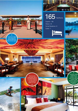 6868
A pontoon takes
you across the
tranquil Bentota
River to the resort.
Rooms and
suites each with a
furnished balcony
or terrace looking
out across the
ocean or river.
Café Bem offers
authentic Sri
Lankan, Asian
and international
cuisines. 360
Seafood restauran
specialises in
seafood.
165Total Rooms
Superior - 106
Deluxe - 44
Family Residence - 8
Suites - 7
 
