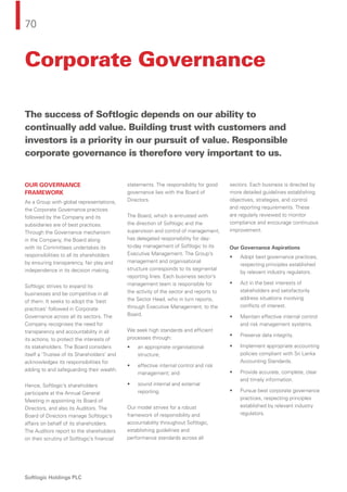 70
Softlogic Holdings PLC
Corporate Governance
OUR GOVERNANCE
FRAMEWORK
As a Group with global representations,
the Corporate Governance practices
followed by the Company and its
subsidiaries are of best practices.
Through the Governance mechanism
in the Company, the Board along
with its Committees undertakes its
responsibilities to all its shareholders
by ensuring transparency, fair play and
independence in its decision making.
Softlogic strives to expand its
businesses and be competitive in all
of them. It seeks to adopt the 'best
practices' followed in Corporate
Governance across all its sectors. The
Company recognises the need for
transparency and accountability in all
its actions, to protect the interests of
its stakeholders. The Board considers
itself a ‘Trustee of its Shareholders’ and
acknowledges its responsibilities for
adding to and safeguarding their wealth.
Hence, Softlogic’s shareholders
participate at the Annual General
Meeting in appointing its Board of
Directors, and also its Auditors. The
Board of Directors manage Softlogic’s
affairs on behalf of its shareholders.
The Auditors report to the shareholders
on their scrutiny of Softlogic’s ﬁnancial
statements. The responsibility for good
governance lies with the Board of
Directors.
The Board, which is entrusted with
the direction of Softlogic and the
supervision and control of management,
has delegated responsibility for day-
to-day management of Softlogic to its
Executive Management. The Group’s
management and organisational
structure corresponds to its segmental
reporting lines. Each business sector’s
management team is responsible for
the activity of the sector and reports to
the Sector Head, who in turn reports,
through Executive Management, to the
Board.
We seek high standards and efﬁcient
processes through:
• an appropriate organisational
structure;
• effective internal control and risk
management; and
• sound internal and external
reporting.
Our model strives for a robust
framework of responsibility and
accountability throughout Softlogic,
establishing guidelines and
performance standards across all
sectors. Each business is directed by
more detailed guidelines establishing
objectives, strategies, and control
and reporting requirements. These
are regularly reviewed to monitor
compliance and encourage continuous
improvement.
Our Governance Aspirations
• Adopt best governance practices,
respecting principles established
by relevant industry regulators.
• Act in the best interests of
stakeholders and satisfactorily
address situations involving
conﬂicts of interest.
• Maintain effective internal control
and risk management systems.
• Preserve data integrity.
• Implement appropriate accounting
policies compliant with Sri Lanka
Accounting Standards.
• Provide accurate, complete, clear
and timely information.
• Pursue best corporate governance
practices, respecting principles
established by relevant industry
regulators.
The success of Softlogic depends on our ability to
continually add value. Building trust with customers and
investors is a priority in our pursuit of value. Responsible
corporate governance is therefore very important to us.
 