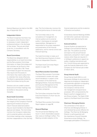 75
Annual Report 2014-15
General Meeting to be held on the 30th
day of September 2015.
Independent Advice
The Board recognises that there may
be occasions when Directors feel it
is necessary to seek independent
professional advice in the discharge
of their duties. They are permitted
to do this, in consultation with the
Company Secretary.
Board Committees
The Board has delegated deﬁned
responsibilities to an Audit Committee
and the Remuneration Committee.
Information on these Committees and
their activities can be found in their
reports on pages 98 to 100. These
Committees are given the resources
they require and the access to
information they need to allow them
to undertake their duties effectively.
The Board is appropriately briefed by
these Committees during the year.
Directors who are unable to attend
Board and Committee meetings may
be briefed on discussions arising
thereafter.
Board Audit Committee
The Board Audit Committee monitors
the integrity of the Company’s ﬁnancial
reporting and reviews annual and
interim ﬁnancial statements before
they are recommended to the Board for
approval and release. The Committee
monitors the Company’s relationship
with its external auditors who attend
Committee meetings when necessary,
and their independence in the role they
play. The Committee also monitors the
work and performance of internal audit.
The Committee relies on the
competence of management, its
internal auditors and its external
auditor in discharging its oversight
responsibilities. Management is
responsible for the proper preparation
and presentation of the ﬁnancial
statements, and for internal control over
ﬁnancial reporting.
The Audit Committee is made up of
four Non-Executive Directors of whom
three are Independent Directors.
The Board Audit Committee Report
appears on page 100.
Board Remuneration Committee
The Board Remuneration Committee
is empowered to review and make
recommendations in respect of the
remuneration of the Chairman &
Managing Director, Executive Directors
and Executive Management of the
Company and the CEOs of certain
subsidiary companies.
The Committee comprises three Non-
Executive Directors of whom two are
Independent Directors.
The Board Remuneration Committee
Report appears on page 98.
General Meetings
The Annual General Meeting is the
forum in which shareholders express
their views on Softlogic’s affairs. This
Meeting considers adoption of the
ﬁnancial statements and the re-election
of Directors and auditors.
Extraordinary General Meetings (EGMs)
are held when a particular need arises.
No EGMs were held during the year.
External Auditors
External Auditors are appointed at
Softlogic’s Annual General Meeting
each year. The auditors scrutinise
and report on the annual ﬁnancial
statements, and perform interim audit
reviews when these are required. It
is Softlogic’s preference to appoint as
auditor a leading international audit
ﬁrm. Ernst & Young were appointed to
audit the ﬁnancial statements of the
Company for the ﬁnancial year ended
31 March 2015.
Group Internal Audit
Group Internal Audit (GIA) is a unit
that assists Softlogic to accomplish its
objectives by bringing an independent
and systematic approach to evaluating
and improving effectiveness of
the Company’s internal control,
risk management and governance
processes. GIA is empowered by the
Board to perform engagements in
any Group company. The Head of GIA
reports to the Board Audit Committee.
Chairman/ Managing Director
The combination of the roles of
Chairman and Managing Director in
one individual has proven effective for
Softlogic. The Chairman & Managing
Director is well acquainted with
the importance of sound Corporate
Governance across Softlogic. He
encourages participation of Directors in
 
