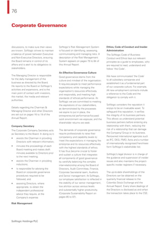 76
Softlogic Holdings PLC
discussions, to make sure their views
are known. Softlogic strives to maintain
a balance of power between Executive
and Non-Executive Directors, ensuring
the Board remains in control of its
affairs and is alert to its obligations to
stakeholders.
The Managing Director is responsible
for the daily management of the
business as directed by the Board.
He reports to the Board on Softlogic’s
activities and expansions, and is the
main point of contact with investors,
the market, the media and relevant
authorities.
Details regarding the Chairman &
Managing Director and other Directors
are set out on pages 16 to 19 of the
Annual Report.
Company Secretary
The Corporate Company Secretary acts
as Secretary to the Board. In doing so it:
• assists the Chairman in providing
Directors with relevant information;
• minutes the proceedings of each
Board meeting and makes draft
minutes available to Directors prior
to the next meeting;
• assists the Chairman in providing
inductions;
• is responsible for advising the
Board on corporate governance
procedures required to be
followed; and
• assisting Directors, where
appropriate, to obtain the
independent professional
advice they require, at the
Company’s expense.
Risk Management
Softlogic’s Risk Management System
is focused on identifying, assessing,
communicating and managing risks. A
description of the Risk Management
System appears on pages 79 to 84 of
this Annual Report.
An Effective Governance Culture
Good governance stems from the
culture and mindset of the organisation.
It requires people to meet performance
expectations while managing the
organisation’s resources effectively
and responsibly, and meeting high
standards of ethical performance. At
Softlogic we are committed to meeting
the aspirations of our stakeholders,
as demonstrated by the processes
we aspire to put in place, the
entrepreneurial performance-focused
work environment we espouse, and the
shareholder returns we seek.
The demands of corporate governance
require professionals to raise their
competency and capability levels to
meet the expectations in managing the
enterprise and its resources effectively
with the highest standards of ethics.
It has thus become crucial to foster
and sustain a culture that integrates
all components of good governance
by carefully balancing the complex
inter-relationship among the Board of
Directors, Audit Committee, Finance,
Corporate Secretarial team, Auditors
and Senior management. At Softlogic,
our employee satisfaction is reﬂected in
the stability of our senior management,
low attrition across various levels
and substantially higher productivity.
(Corporate Sustainability Report on
pages 85 to 97).
Ethics, Code of Conduct and Insider
Administration
The Softlogic Code of Business
Conduct and Ethics lays out relevant
principles as a guide to employees, who
are required to read, understand and
follow ‘the Code’.
We have communicated ‘the Code’
to all subsidiary companies and
established it as a fundamental part
of our corporate culture. For example,
All new employment contracts include
a reference to the Code and the
obligation to comply with it.
Softlogic considers the reputation it
enjoys to be an invaluable asset. To
safeguard this reputation, it veriﬁes
the integrity of its business partners.
This allows us understand potential
business partners before entering any
relationship with them, reducing the
risk of a relationship that can damage
the Company/ Group or its business.
Renowned international agencies such
as IFC, DEG, FMO, Actis and a number
of internationally recognised franchises
form Softlogic’s stakeholder list.
Softlogic’s legal division is in charge of
the guidance and supervision of insider
issues and also maintains the project-
speciﬁc insider registers if necessary.
The up-to-date shareholdings of the
Directors can be obtained on the
quarterly ﬁnancial release to the
Colombo Stock Exchange and the
Annual Report. Every share dealings of
the Directors is disclosed as and when
the transaction takes place to the CSE.
Corporate Governance
 