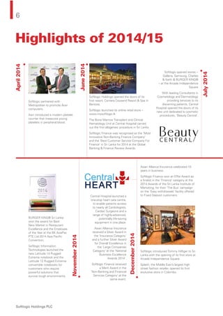 6
Softlogic Holdings PLC
April2014
November2014
June2014
July2014
December2014
Softlogic partnered with
Metropolitan to promote Acer
computers.
Asiri introduced a modern platelet
counter that measures young
platelets in peripheral blood.
BURGER KING® Sri Lanka
won the award for Best
New Market in Restaurant
Excellence and the Employee
of the Year at the BK AsiaPac
PTE Ltd 2014 Asia Paciﬁc
Convention.
Softlogic Information
Technologies launched the
new Latitude 14 Rugged
Extreme notebook and the
Latitude 12 Rugged Extreme
convertible notebooks for
customers who require
powerful solutions that
survive tough environments.
Softlogic Holdings opened the doors of its
ﬁrst resort, Centara Ceysand Resort & Spa in
Bentota.
Softlogic launched its online retail store –
www.mysoftlogic.lk
The Bone Marrow Transplant and Clinical
Hematology Unit at Central Hospital carried
out the ﬁrst allogeneic procedure in Sri Lanka.
Softlogic Finance was recognised as the ‘Most
Innovative Non-Banking Finance Company’
and the ‘Best Customer Service Company For
Finance’ in Sri Lanka for 2014 at the Global
Banking & Finance Review Awards.
Asian Alliance Insurance celebrated 15
years in business.
Softlogic Finance won an Efﬁe Award as
a ﬁnalist in the ‘Finance’ category at the
2014 Awards of the Sri Lanka Institute of
Marketing, for their ‘The Bus’ campaign
on the ‘Easy withdrawals’ facility offered
to Fixed Deposit customers.
Softlogic introduced Tommy Hilﬁger to Sri
Lanka with the opening of its ﬁrst store at
Arcade Independence Square.
Splash, the Middle East’s largest high
street fashion retailer, opened its ﬁrst
exclusive store in Colombo.
Central Hospital launched a
one-stop heart care centre,
to enable patients access
to nearly all Cardiologists,
Cardiac Surgeons and a
range of highly-advanced,
potentially life-saving
equipment in one place.
Asian Alliance Insurance
received a Silver Award in
the ‘Insurance Category’
and a further Silver Award
for Overall Excellence in
the ‘Large Companies
Category’ at the ‘National
Business Excellence
Awards 2014’.
Softlogic Finance received
a Merit Award in the
‘Non-Banking and Financial
Services Category’ at the
same event.
Softlogic opened stores --
Galleria, Samsung, Charles
& Keith & BURGER KING®
-- at the Arcade Independence
Square
With leading Consultants in
Cosmetology and Dermatology
providing services to its
discerning patients, Central
Hospital opened the doors of its
new unit dedicated to cosmetic
procedures, ‘Beauty Central’.
Highlights of 2014/15
 