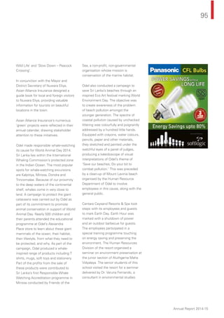 95
Annual Report 2014-15
Wild Life’ and ‘Slow Down – Peacock
Crossing’.
In conjunction with the Mayor and
District Secretary of Nuwara Eliya,
Asian Alliance Insurance designed a
guide book for local and foreign visitors
to Nuwara Eliya, providing valuable
information for tourists on beautiful
locations in the town.
Asian Alliance Insurance’s numerous
‘green’ projects were reﬂected in their
annual calendar, drawing stakeholder
attention to these initiatives.
Odel made responsible whale-watching
its cause for World Animal Day 2014.
Sri Lanka lies within the International
Whaling Commission’s protected zone
in the Indian Ocean. The most popular
spots for whale-watching excursions
are Kalpitiya, Mirissa, Dondra and
Trincomalee. Because of our proximity
to the deep waters of the continental
shelf, whales come in very close to
land. A campaign to protect the giant
cetaceans was carried out by Odel as
part of its commitment to promote
animal conservation in support of World
Animal Day. Nearly 500 children and
their parents attended the educational
programme at Odel’s Alexandra
Place store to learn about these giant
mammals of the ocean; their habitat,
their lifestyle, from what they need to
be protected, and why. As part of the
campaign, Odel produced a whale-
inspired range of products including T
shirts, mugs, soft toys and stationery.
Part of the proﬁts from the sale of
these products were contributed to
Sri Lanka’s ﬁrst Responsible Whale
Watching Accreditation programme in
Mirissa conducted by Friends of the
Sea, a non-proﬁt, non-governmental
organisation whose mission is
conservation of the marine habitat.
Odel also conducted a campaign to
save Sri Lanka’s beaches through an
inspired Eco Art festival marking World
Environment Day. The objective was
to create awareness of the problem
of beach pollution amongst the
younger generation. The spectre of
coastal pollution caused by unchecked
littering was colourfully and poignantly
addressed by a hundred little hands.
Equipped with crayons, water colours,
pencils, paper and other materials,
they sketched and painted under the
watchful eyes of a panel of judges,
producing a kaleidoscope of visual
interpretations of Odel’s theme of
'Save our beaches; Do your bit to
combat pollution.' This was preceded
by a clean-up of Mount Lavinia beach
organised by the Human Resource
Department of Odel to involve
employees in this cause, along with the
general public.
Centara Ceysand Resorts & Spa took
steps with its employees and guests
to mark Earth Day. Earth Hour was
marked with a shutdown of power
and an outdoor barbecue for guests.
The employees participated in a
special training programme touching
on energy saving and preserving the
environment. The Human Resources
Division of the resort organised a
seminar on environment preservation at
the junior section of Aluthgama Maha
Vidyalaya. The senior students of this
school visited the resort for a seminar
delivered by Dr. Varuna Fernando, a
consultant in environmental studies.
 