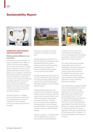 96
Softlogic Holdings PLC
COMMUNITY INVOLVEMENT
AND PHILANTHROPY
Making a positive difference in our
community
In the spirit of our corporate ideal – all
people, regardless of race, religion or
culture, living and working together
harmoniously into the future– Softlogic
takes an approach to business that is
socially responsible and economically
logical. For our customers, we offer the
best products possible, simultaneously
striving to improve our relationships
with local communities and contributing
to peoples’ happiness. This is even
more marked as we expand our
presence across the island, amongst
diverse communities in cities and in
rural areas facing difﬁcult social and
economic conditions.
Our branch network in the Retail
and Financial Services clusters looks
at employing people and sourcing
materials from the immediate
community, helping raise local living
standards.
These are a few projects the Group
handled or contributed to during the
year:
Softlogic Holdings contributed Rs.10
Mn to a project of the National Housing
Development Authority aimed at
assisting communities facing housing
problems across the island. The
Authority’s programmes beneﬁt low
income rural and urban families.
Softlogic Holdings was lead sponsor for
the event ‘Ridhi Pahan Rayak’ organised
by the Kandy Sinhala Velada Peramuna
women’s arm towards establishing a
new kidney transplant unit at the Kandy
National Hospital.
Softlogic Holdings helped the Holy
Rosary Church of Arukgoda to establish
a ‘Daham Pasala’. Previously, catechism
classes were conducted outdoor, under
trees. Scorching heat and monsoon
rains were hindrances. The Parish
Council and the students organised a
Fundraising Rafﬂe to which Softlogic
provided handsets. The proceeds were
utilised to construct a ‘Daham Pasala’
building.
Softlogic recognises, in its philanthropy,
that our subsidiaries are closest to
their customers and best positioned
to determine how to serve them
most effectively. Our approach to
community engagement and charitable
giving allows individual companies to
determine how best to respond.
Asiri Group continued its free health
camp programmes, this time in
collaboration with social organisations
and the Military Forces in various
locations. Each camp costs about
Rs.150,000. The rural areas in which
camps were held during the year
were Hambantota, Galle, Kataragama,
Udawalawe, Panama, Mullaitivu,
Vavuniya and Padaviya.
Asiri Hospital Matara organised a Health
Camp (Lama Suwasahana) for school
children at Mahindarama Temple,
Thalaramba, at which approximately
500 children were treated through
the concerted efforts of its staff.
Another Medical Camp was organised
for villagers at Kohuliadda School,
Hakmana, at which nearly 250 people
were treated. A free health camp (Guru
Matha, Guru Piyawaru Upahara Dinaya)
for retired school teachers was also
organised in Hakmana, to celebrate the
7th Anniversary of Asiri in Matara; 110
retired school teachers were treated at
the camp.
Sustainability Report
 
