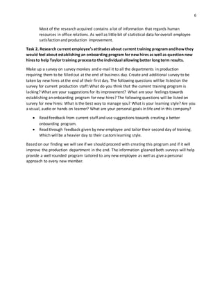 6
Most of the research acquired contains a lot of information that regards human
resources in office relations. As well as little bit of statistical data for overall employee
satisfaction and production improvement.
Task 2. Research current employee’s attitudes about current training program and how they
would feel about establishing an onboarding program for new hires as well as question new
hires to help Taylor training process to the individual allowing better long term results.
Make up a survey on survey monkey and e-mail it to all the departments in production
requiring them to be filled out at the end of business day. Create and additional survey to be
taken by new hires at the end of their first day. The following questions will be listed on the
survey for current production staff: What do you think that the current training program is
lacking? What are your suggestions for its improvement? What are your feelings towards
establishing an onboarding program for new hires? The following questions will be listed on
survey for new hires: What is the best way to manage you? What is your learning style? Are you
a visual, audio or hands on learner? What are your personal goals in life and in this company?
 Read feedback from current staff and use suggestions towards creating a better
onboarding program.
 Read through feedback given by new employee and tailor their second day of training.
Which will be a heavier day to their custom learning style.
Based on our finding we will see if we should proceed with creating this program and if it will
improve the production department in the end. The information gleaned both surveys will help
provide a well rounded program tailored to any new employee as well as give a personal
approach to every new member.
 