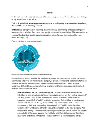 7
Results
In this section, I will present the results of the research performed. The most important findings
of my research are listed below.
Task 1. Acquire basic knowledge on how to create an onboarding program suited DepoTexas.
Research the production department.
Onboarding: is the process of acquiring, accommodating, assimilating, and accelerating new
team members, whether they come from outside or inside the organization. The prerequisite to
successful onboarding is getting your organization aligned around the need and the role.
(Brant,Vonnegut, 1 )
Figure 1: Image of what onboarding is.
Found at http://www.performdev.com/business-issues/talent-onboarding/
Onboarding can help to improve the employee attitudes and performance. Having happy and
well-trained employee will help with the company’s overall accuracy and customer satisfaction.
So what are the key traits found in a successful onboarding program? To find that out I
researched different large company training programs and human resource guidelines. Each
program had these similar traits.
1. First impressions are key “The buddy system”: It takes a matter of seconds for an
individual to form an opinion. When new employees arrive, are they feeling welcomed?
Are they given a sense of what the company culture or motto is? This is why it is
important to establish a “buddy” similar to a recruiter. An individual to shadow new
recruits and show them the lay of the land to help accommodate and acclimate new
employees to their new surrounding. Not only will this “buddy” make them feel
welcomed they will become a friendly face, and connection to the new company. Not
only will the “buddy” show new recruits integral information such as, where the copiers
are and info to the phone system. They will also take them to lunch show them local
restaurants and stores in that area. The establishment of an interpersonal office
 