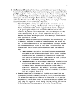9
3. Clarification and Retention:“United States and United Kingdom found that businesses
lose an estimated $37 billion each year as a result of employees not understanding their
jobs.” (Bauer,5)In the training process, new employees can often be afraid to step out of
the box and ask for help. Clarification of new job duties as well as their place within the
company can help lower the margin of errors that occur while the new employee
acclimates. “The introduction of the “buddy” to help shadow new employees creates a
safe environment for the new employee to ask question.
a. Cross training: “Cross-training is an optimum solution for someone who is
reasonably good at something and who wants to continue excelling at it and
then to move into the higher ranks in any given activity or sport.” (Zenger,et
al.,ch.4)Allowing new employees to cross train in different sections of the
production department will help them better understand their position in the
whole scheme of things. As well a squelch and tensions that may arise in
different departments. Knowledge is power so we should give our new recruits
every opportunity to succeed.
b. Quizzes and Surveys: At the end of every training day their will be and quiz built
up of multiple choice and fill in the blank answers over what they learned that
day. This will help with retention as well as give the trainer and idea of what the
new employee needs more training on. Two surveys should be provided one
after the end of the first training day and another 3-4 weeks after their start
date.
i. The First survey: The questions will be regarding how their experience
was for the first day. How training was going and if it was not going well
how would they liked to be trained for future sessions? This will help
tailor the current training program to the individual by giving the trainer
more info on the employees learning style and pace.
ii. The Second Survey: This will be done in 3-4 weeks this is the best amount
of time for the new employee to get a feel for their new position. This is
also a good amount of time to see how well the training process is
progressing. “According to “‘best practices,’” it is typically at about this
time that the employee can give you some honest feedback as to how he
feels he is managing” (Sims, Ch. 5)
c. Check in: 3-4 weeks after hiring date their should be a meeting with the new
employee and trainer and management to asses the new employee’s progress.
This will give the new employee and avenue to discuss what they are learning
what they need more in-depth training on and give management an idea of how
much longer they need to be trained. Another meeting should be held after the
60-day trail period of the new employee before hiring them on full time.
 