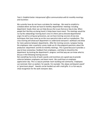 Task 1: Establish better interpersonal office communication with bi-monthly meetings
and incentives
We currently have do not have a set dates for meetings. We need to establish a
schedule where we have we have bi-monthly departmental meetings including
department heads; there we can help discuss the issues that occur day to day. When
people feel like they are being heard, it helps boost team moral. The meetings would be
run by the onboarding/ training team since it is there job to alleviate departmental
angst. As well as airing out grievances, we can have training sessions of any new
techniques that have come up on the case specialist side as well as in production. This
cross training will allow each department to understand everyone’s workload and allow
for more patience between departments. After the training session, I propose having
the employees take a quarterly survey made up of a few poignant questions about the
production department and the bi-monthly meetings. This is great because it provides a
way to have anonymous feedback from employees, and help to streamline the
department by tracking the department’s progress and that way we can know what to
discuss in the following training session.
Not everything has to be all work awards and incentives are a good way to provide
cohesion between employees and boost moral. We could have an employee
appreciation day. This is a way to promote team building and community. Employees
can nominate their co-workers for awards. For example: ‘the above and beyond award’
or ‘great team player’. Awards can be handed out with small gifts. It is a fun way to
show recognition for the work everyone does.
 