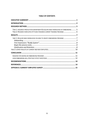 IV
TABLE OF CONTENTS
EXECUTIVE SUMMARY ....................................................................................................... 1
INTRODUCTION .................................................................................................................. 2
RESEARCH METHOD........................................................................................................... 5
TASK 1: RESEARCH PRODUCTION DEPARTMENT & ACQUIRE BASIC KNOWLEDGE OF ONBOARDING .......... 5
TASK 2: RESEARCH EMPLOYEE ATTITUDES TOWARDS CURRENT TRAINING PROGRAM........................... 6
RESULTS .............................................................................................................................. 7
TASK 1: ACQUIRE BASIC KNOWLEDGE ON HOW TO CREATE ONBOARDING PROGRAM ........................... 7
Onboarding................................................................................................................... 7
First Impressions “Buddy System”................................................................................ 8
Begin the process early................................................................................................. 8
Clarification and Retention........................................................................................... 8
TASK 2: SURVEY RESULTS OF CURRENT AND NEW EMPLOYEES........................................................... 10
CONCLUSION .................................................................................................................... 11
REASONS FORHAVING AN ONBOARDINGPROGRAM.................................................................... 11
HOW ONBOARDING WILL POSITIVELY EFFECT DEPOTEXAS ............................................................. 12
RECOMENDATIONS .......................................................................................................... 10
REFERENCES...................................................................................................................... 14
APPEDIX A: CURRENT EMPLOYEE SURVEY...................................................................... 15
 
