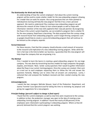3
The Relationship the Work and the Study
An understanding of how the current employee’s feel about the current training
program will be used to create a better model for the new onboarding program allowing
for a model that can work for anyone. Also using questions that are more pointed to
individualistic training will help the new program feel like it has a more personal
approach. We need to understand if by creating a new onboarding program we will
decrease the amount of time it takes to train several people as well as helps with
information retention of the new skills applied to their new job position. By recognizing
the flaws in the current systemhopefully, we can establish a program that is a better fit
for the new company DepoTexas is becoming. The data acquired from the surveys along
with research found from onboarding programs used in larger thriving companies such
as google should help to create a successful onboarding program that will continue to
be relevant as the company expands.
Formal Statement
For these reasons, I feel that the company should allocate a small amount of resources
to the research and implication of a new onboarding training program. Strike while the
iron is hot now is the time to better our business. I guarantee that this new program will
help shape the company that we are growing in to.
The Method
First, I needed to learn the basics in creating a good onboarding program for any large
company. This was done by researching business models for large companies like google,
Zapatos, and Amazon. Next, I wrote survey questions that I would to gather information
about the flaws in our current training program. Once the surveys are created, I then sent
an e-mail out to each employee requesting them to follow the link and answer the
questions honestly. Making sure to stress that all answers are anonymous. Lastly, I
collected that and analyzed the feedback received and then started creating the new
program.
Acknowledgements
I would like two managers Melinda Weaver, head of the Production Department and
Joanna Trammel Case Specialist Lead for taking the time to reviewing my proposal and
giving me suggestions for a new program.
Principle Findings (percent’s subject to change in final report)
I found that the current employees as well as new hires were responsive to the surveys.
In addition to that, the production manager was open to the idea of creating a new
onboarding training program. In addition I found that nearly all (90 percent) of the
employees were interested in participating in onboarding program. Where as few (10
percent) believed that the current program was working.
 
