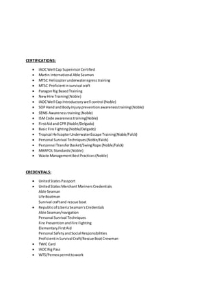 CERTIFICATIONS:
 IADCWell Cap SupervisorCertified
 Martin International Able Seaman
 MTSC Helicopterunderwateregresstraining
 MTSC Proficientinsurvival craft
 ParagonRig BasedTraining
 NewHire Training(Noble)
 IADCWell Cap Introductorywell control (Noble)
 SOPHand and BodyInjurypreventionawarenesstraining(Noble)
 SEMS Awarenesstraining(Noble)
 ISMCode awarenesstraining(Noble)
 FirstAidand CPR (Noble/Delgado)
 Basic Fire Fighting(Noble/Delgado)
 Tropical HelicopterUnderwaterEscape Training(Noble/Falck)
 Personal Survival Techniques(Noble/Falck)
 Personnel TransferBasket/SwingRope (Noble/Falck)
 MARPOL Standards(Noble)
 Waste ManagementBestPractices(Noble)
CREDENTIALS:
 UnitedStatesPassport
 UnitedStatesMerchant MarinersCredentials
Able Seaman
Life Boatman
Survival craftand rescue boat
 Republicof LiberiaSeaman’sCredentials
Able Seaman/navigation
Personal Survival Techniques
Fire PreventionandFire Fighting
ElementaryFirstAid
Personal SafetyandSocial Responsibilities
ProficientinSurvivalCraft/Rescue BoatCrewman
 TWIC Card
 IADCRig Pass
 WTS/Pemex permittowork
 
