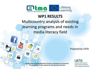 WP1 RESULTS
Multicountry analysis of existing
learning programs and needs in
media literacy field
Funded under Grundtvig Multilateral Projects, Development of Innovation,
4.2.1 Acquisition of key competences through adult education
Prepared by LIKTA
 