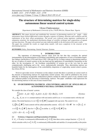 International Journal of Mathematics and Statistics Invention (IJMSI)
E-ISSN: 2321 – 4767 P-ISSN: 2321 - 4759
www.ijmsi.org ǁ Volume 2 ǁ Issue 3 ǁ March 2014 ǁ PP-31-47
www.ijmsi.org 31 | P a g e
The structure of determining matrices for single-delay
autonomous linear neutral control systems
Ukwu Chukwunenye
Department of Mathematics,University of Jos, P.M.B 2084 Jos, Plateau State, Nigeria.
ABSTRACT: This paper derived and established the structure of determining matrices for single – delay
autonomous linear neutral differential systems through a sequence of lemmas, theorems and corollaries and the
exploitation of key facts about permutations. The proofs were achieved using ingenious combinations of
summation notations, the multinomial distribution,change of variables technique and compositions of signum
and max functions. The paper also pointed out some induction pitfalls in the derivation of the main results.
The paper has extended the results on single–delay models, with more complexity in the structure of the
determining matrices.
KEYWORDS: Delay, Determining, Neutral, Structure, Systems.
I. INTRODUCTION
The importance of determining matrices stems from the fact that they constitute the optimal
instrumentality for the determination of Euclidean controllability and compactness of cores of Euclidean targets.
See Gabasov and Kirillova (1976) and Ukwu (1992, 1996 and 2013a). In sharp contrast to determining matrices,
the use of indices of control systems on the one hand and the application of controllability Grammians on the
other, for the investigation of the Euclidean controllability of systems can at the very best be quite
computationally challenging and at the worst, mathematically intractable. Thus, determining matrices are
beautiful brides for the interrogation of the controllability disposition of single-delay neutral control systems.
See (Ukwu 2013a).
However up-to-date review of literature on this subject reveals that there is currently no correct result on
the structure of determining matrices for single-delay neutral systems. This could be attributed to the severe
difficulty in identifying recognizable mathematical patterns needed for inductive proof of any claimed result
and induction pitfalls in the derivation of determining matrices. This paper establishes valid expressions for
the determining matrices in this area of acute research need.
II. ON DETERMINING MATRICES AND CONTROLLABILITY OF SINGLE-DELAY
AUTONOMOUS NEUTRAL CONTROL SYSTEMS
We consider the class of neutral systems:
     1 0 1( ) ( ) ( ) , 0 (1)
d
x t A x t h A x t A x t h Bu t t
dt
       where
A A A1 0 1, , are n n constant matrices with real entries and B is an n m constant matrix with the real
entries. The initial function  is in   , 0 , n
C h R equipped with sup norm. The control u is in
  10, , n
L t R . Such controls will be called admissible controls.      1
for, 0,n
x t x t h t t  R . If
  1
, , n
x C h t  R , then for  t t 0 1, we define   , 0 , n
t C hx   R by
     x s x t s s ht    , , 0 .
2.1 Existence, Uniqueness and Representation of Solutions
If A 1 0 and  is continuously differentiable on  , 0h , then there exists a unique function  : ,x h 
which coincides with  on  , 0h , is continuously differentiable and satisfies (1) except possibly at the points
 