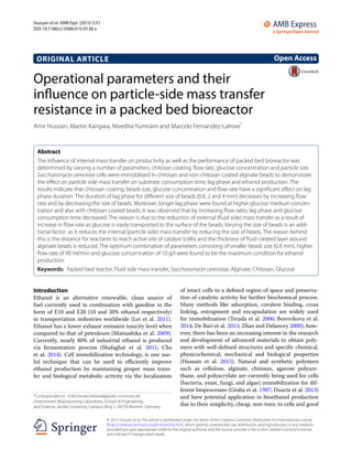 Hussain et al. AMB Expr (2015) 5:51
DOI 10.1186/s13568-015-0138-z
ORIGINAL ARTICLE
Operational parameters and their
influence on particle‑side mass transfer
resistance in a packed bed bioreactor
Amir Hussain, Martin Kangwa, Nivedita Yumnam and Marcelo Fernandez‑Lahore*
Abstract 
The influence of internal mass transfer on productivity as well as the performance of packed bed bioreactor was
determined by varying a number of parameters; chitosan coating, flow rate, glucose concentration and particle size.
Saccharomyces cerevisiae cells were immobilized in chitosan and non-chitosan coated alginate beads to demonstrate
the effect on particle side mass transfer on substrate consumption time, lag phase and ethanol production. The
results indicate that chitosan coating, beads size, glucose concentration and flow rate have a significant effect on lag
phase duration. The duration of lag phase for different size of beads (0.8, 2 and 4 mm) decreases by increasing flow
rate and by decreasing the size of beads. Moreover, longer lag phase were found at higher glucose medium concen‑
tration and also with chitosan coated beads. It was observed that by increasing flow rates; lag phase and glucose
consumption time decreased. The reason is due to the reduction of external (fluid side) mass transfer as a result of
increase in flow rate as glucose is easily transported to the surface of the beads. Varying the size of beads is an addi‑
tional factor: as it reduces the internal (particle side) mass transfer by reducing the size of beads. The reason behind
this is the distance for reactants to reach active site of catalyst (cells) and the thickness of fluid created layer around
alginate beads is reduced. The optimum combination of parameters consisting of smaller beads size (0.8 mm), higher
flow rate of 90 ml/min and glucose concentration of 10 g/l were found to be the maximum condition for ethanol
production.
Keywords:  Packed bed reactor, Fluid side mass transfer, Saccharomyces cerevisiae, Alginate, Chitosan, Glucose
© 2015 Hussain et al. This article is distributed under the terms of the Creative Commons Attribution 4.0 International License
(http://creativecommons.org/licenses/by/4.0/), which permits unrestricted use, distribution, and reproduction in any medium,
provided you give appropriate credit to the original author(s) and the source, provide a link to the Creative Commons license,
and indicate if changes were made.
Introduction
Ethanol is an alternative renewable, clean source of
fuel currently used in combination with gasoline in the
form of E10 and E20 (10 and 20% ethanol respectively)
in transportation industries worldwide (Lei et al. 2011).
Ethanol has a lower exhaust emission toxicity level when
compared to that of petroleum (Matsushika et al. 2009).
Currently, nearly 80% of industrial ethanol is produced
via fermentation process (Shafaghat et  al. 2011; Cha
et al. 2014). Cell immobilization technology, is one use-
ful technique that can be used to efficiently improve
ethanol production by maintaining proper mass trans-
fer and biological metabolic activity via the localization
of intact cells to a defined region of space and preserva-
tion of catalytic activity for further biochemical process.
Many methods like adsorption, covalent binding, cross
linking, entrapment and encapsulation are widely used
for immobilization (Terada et al. 2006; Borovikova et al.
2014; De Bari et al. 2013; Zhao and Delancey 2000), how-
ever, there has been an increasing interest in the research
and development of advanced materials to obtain poly-
mers with well-defined structures and specific chemical,
physicochemical, mechanical and biological properties
(Hussain et  al. 2015). Natural and synthetic polymers
such as cellulose, alginate, chitosan, agarose polyure-
thane, and polyacrylate are currently being used for cells
(bacteria, yeast, fungi, and algae) immobilization for dif-
ferent bioprocesses (Gòdia et al. 1987; Duarte et al. 2013)
and have potential application in bioethanol production
due to their simplicity, cheap, non-toxic to cells and good
Open Access
*Correspondence: m.fernandez‑lahore@jacobs‑university.de
Downstream Bioprocessing Laboratory, School of Engineering
and Science, Jacobs University, Campus Ring 1, 28759 Bremen, Germany
 