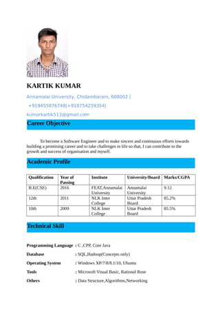 KARTIK KUMAR
Annamalai University, Chidambaram, 608002 |
+919455876748|+918754259354|
kumarkartik513@gmail.com
To become a Software Engineer and to make sincere and continuous efforts towards
building a promising career and to take challenges in life so that, I can contribute to the
growth and success of organisation and myself.
Qualification Year of
Passing
Institute University/Board Marks/CGPA
B.E(CSE) 2016 FEAT,Annamalai
University
Annamalai
University
9.12
12th 2011 NLK Inter
College
Uttar Pradesh
Board
85.2%
10th 2009 NLK Inter
College
Uttar Pradesh
Board
85.5%
Programming Language : C ,CPP, Core Java
Database : SQL,Hadoop(Concepts only)
Operating System : Windows XP/7/8/8.1/10, Ubuntu
Tools : Microsoft Visual Basic, Rational Rose
Others : Data Structure,Algorithms,Networking
Career Objective
Academic Profile
Technical Skill
 