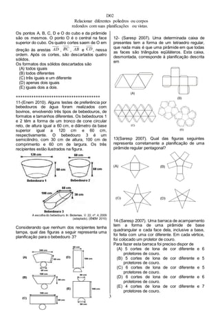 D02
Relacionar diferentes poliedros ou corpos
redondos com suas planificações ou vistas.
3
Os pontos A, B, C, D e O do cubo e da pirâmide
são os mesmos. O ponto O é o central na face
superior do cubo. Os quatro cortes saem de O em
direção às arestas , , e , nessa
ordem. Após os cortes, são descartados quatro
sólidos.
Os formatos dos sólidos descartados são
(A) todos iguais
(B) todos diferentes
(C) três iguais e um diferente
(D) apenas dois iguais
(E) iguais dois a dois.
**************************************
11-(Enem 2010). Alguns testes de preferência por
bebedouros de água foram realizados com
bovinos, envolvendo três tipos de bebedouros, de
formatos e tamanhos diferentes. Os bebedouros 1
e 2 têm a forma de um tronco de cone circular
reto, de altura igual a 60 cm, e diâmetro da base
superior igual a 120 cm e 60 cm,
respectivamente. O bebedouro 3 é um
semicilindro, com 30 cm de altura, 100 cm de
comprimento e 60 cm de largura. Os três
recipientes estão ilustrados na figura.
A escolha do bebedouro. In: Biotemas. V. 22, nº. 4, 2009
(adaptado). (ENEM 2010)
Considerando que nenhum dos recipientes tenha
tampa, qual das figuras a seguir representa uma
planificação para o bebedouro 3?
12- (Saresp 2007). Uma determinada caixa de
presentes tem a forma de um tetraedro regular,
que nada mais é que uma pirâmide em que todas
as faces são triângulos eqüiláteros. Esta caixa,
desmontada, corresponde à planificação descrita
em
13(Saresp 2007). Qual das figuras seguintes
representa corretamente a planificação de uma
pirâmide regular pentagonal?
14-(Saresp 2007). Uma barraca de acampamento
tem a forma de uma pirâmide de base
quadrangular e cada face dela, inclusive a base,
foi feita com uma cor diferente. Em cada vértice,
foi colocado um protetor de couro.
Para fazer esta barraca foi preciso dispor de
(A) 5 cortes de lona de cor diferente e 6
protetores de couro.
(B) 5 cortes de lona de cor diferente e 5
protetores de couro.
(C) 6 cortes de lona de cor diferente e 5
protetores de couro.
(D) 6 cortes de lona de cor diferente e 6
protetores de couro.
(E) 4 cortes de lona de cor diferente e 7
protetores de couro.
 